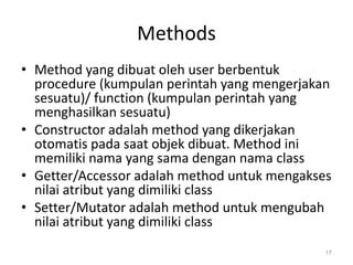 Methods
• Method yang dibuat oleh user berbentuk
procedure (kumpulan perintah yang mengerjakan
sesuatu)/ function (kumpulan perintah yang
menghasilkan sesuatu)
• Constructor adalah method yang dikerjakan
otomatis pada saat objek dibuat. Method ini
memiliki nama yang sama dengan nama class
• Getter/Accessor adalah method untuk mengakses
nilai atribut yang dimiliki class
• Setter/Mutator adalah method untuk mengubah
nilai atribut yang dimiliki class
17
 