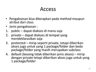 Access
• Pengaksesan bisa diterapkan pada method maupun
atribut dari class
• Jenis pengaksesan :
1. public – dapat diakses di mana saja
2. private – dapat diakses di tempat yang
mendeklarasikan saja
3. protected – mirip seperti private, tetapi diberikan
akses juga untuk yang 1 package/folder dan beda
package/folder yang masih merupakan subclass
4. default (kosong tidak diberikan jenis akses) – mirip
dengan private tetapi diberikan akses juga untuk yang
1 package/folder
18
 