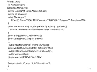 Project : Awal1
File: Mahasiswa.java
public class Mahasiswa {
private String NPM, Nama, Alamat, Telepon;
private int Tahunlahir;
public Mahasiswa(){
NPM=“0”;Nama=“TIDAK TAHU”;Alamat=“TIDAK TAHU”;Telepon=“-”;Tahunlahir=1980;
}
public Mahasiswa(String No,String Nm,String Al,String Tlp, int Thn){
NPM=No;Nama=Nm;Alamat=Al;Telepon=Tlp;Tahunlahir=Thn;
}
public String getNPM(){ return(NPM);}
public void setNPM(String N){ NPM=N;}
…
public int getTahunlahir(){ return(Tahunlahir);}
public void setTahunlahir(int thn) {Tahunlahir=thn;}
public int hitungUmur(){ return(2016-Tahunlahir);}
public void tampilkan(){
System.out.printf("NPM : %sn",NPM);
...
System.out.printf("Umur : %dn",hitungUmur());
}
} 19
 