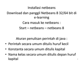 Installasi netbeans
Download dan panggil Netbeans 8 32/64 bit di
e-learning
Cara masuk ke netbeans :
Start – netbeans – netbeans 8
Aturan penulisan perintah di java :
• Perintah secara umum ditulis huruf kecil
• Konstanta secara umum ditulis kapital
• Nama kelas secara umum ditulis depan huruf
kapital 2
 