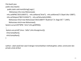 File:Awal1.java
public class Awal1{
public static void main(String[] args) {
Mahasiswa mhs=new Mahasiswa();
mhs.setNPM("2015130075“); mhs.setNama("Ariel“); mhs.setAlamat("Jl. Dipati Ukur 1000“);
mhs.setTelepon("08171234567“); mhs.setTahunlahir(1994) ;
Mahasiswa mhs2=new Mahasiswa(“2015130077”,”Budiman”,”Jl. Dago 50”,”-”,1997);
Mahasiswa mhs3=new Mahasiswa();
System.out.printf(“NPM : %sn”,mhs.getNPM());
…
System.out.printf("Umur : %dn",mhs.hitungUmur());
mhs2.tampilkan();
mhs3.tampilkan();
}
Latihan : ubah awal2 dan awal 3 dengan menambahkan method getter, setter, constructor dan
private untuk atribut
20
 