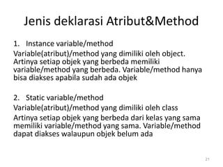 Jenis deklarasi Atribut&Method
1. Instance variable/method
Variable(atribut)/method yang dimiliki oleh object.
Artinya setiap objek yang berbeda memiliki
variable/method yang berbeda. Variable/method hanya
bisa diakses apabila sudah ada objek
2. Static variable/method
Variable(atribut)/method yang dimiliki oleh class
Artinya setiap objek yang berbeda dari kelas yang sama
memiliki variable/method yang sama. Variable/method
dapat diakses walaupun objek belum ada
21
 