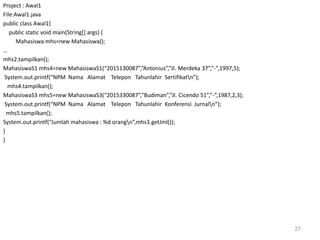 Project : Awal1
File:Awal1.java
public class Awal1{
public static void main(String[] args) {
Mahasiswa mhs=new Mahasiswa();
…
mhs2.tampilkan();
MahasiswaS1 mhs4=new MahasiswaS1(“2015130087”,”Antonius”,”Jl. Merdeka 37”,”-”,1997,5);
System.out.printf(“NPM Nama Alamat Telepon Tahunlahir Sertifikatn”);
mhs4.tampilkan();
MahasiswaS3 mhs5=new MahasiswaS3(“2015330087”,”Budiman”,”Jl. Cicendo 51”,”-”,1987,2,3);
System.out.printf(“NPM Nama Alamat Telepon Tahunlahir Konferensi Jurnaln”);
mhs5.tampilkan();
System.out.printf(“Jumlah mahasiswa : %d orangn”,mhs3.getJml());
}
}
27
 