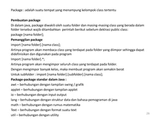 Package : adalah suatu tempat yang menampung kelompok class tertentu
Pembuatan package
Di dalam java, package diwakili oleh suatu folder dan masing-masing class yang berada dalam
folder tersebut wajib ditambahkan perintah berikut sebelum deklrasi public class:
package [nama folder];
Pemanggilan package
import [nama folder].[nama class];
Artinya program akan membaca class yang terdapat pada folder yang diimpor sehingga dapat
didefinisikan dan digunakan pada program
Import [nama folder].*;
Artinya program akan mengimpor seluruh class yang terdapat pada folder.
Dengan mengimpor banyak kelas, maka membuat program akan semakin berat
Untuk subfolder : import [nama folder].[subfolder].[nama class];
Package-package standar dalam Java :
awt – berhubungan dengan tampilan swing / grafik
applet – berhubungan dengan tampilan applet
io – berhubungan dengan input output
lang – berhubungan dengan struktur data dan bahasa pemograman di java
math – berhubungan dengan rumus matematika
Text – berhubungan dengan format suatu text
util – berhubungan dengan utility 29
 