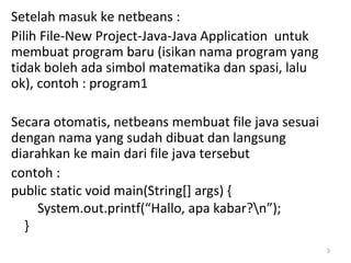 Setelah masuk ke netbeans :
Pilih File-New Project-Java-Java Application untuk
membuat program baru (isikan nama program yang
tidak boleh ada simbol matematika dan spasi, lalu
ok), contoh : program1
Secara otomatis, netbeans membuat file java sesuai
dengan nama yang sudah dibuat dan langsung
diarahkan ke main dari file java tersebut
contoh :
public static void main(String[] args) {
System.out.printf(“Hallo, apa kabar?n”);
}
3
 