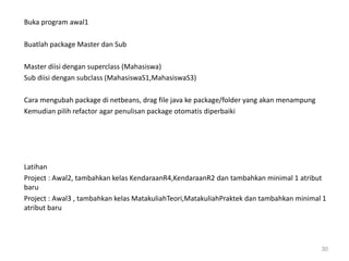 Buka program awal1
Buatlah package Master dan Sub
Master diisi dengan superclass (Mahasiswa)
Sub diisi dengan subclass (MahasiswaS1,MahasiswaS3)
Cara mengubah package di netbeans, drag file java ke package/folder yang akan menampung
Kemudian pilih refactor agar penulisan package otomatis diperbaiki
Latihan
Project : Awal2, tambahkan kelas KendaraanR4,KendaraanR2 dan tambahkan minimal 1 atribut
baru
Project : Awal3 , tambahkan kelas MatakuliahTeori,MatakuliahPraktek dan tambahkan minimal 1
atribut baru
30
 