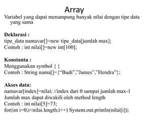 Array
Variabel yang dapat menampung banyak nilai dengan tipe data
yang sama
Deklarasi :
tipe_data namavar[]=new tipe_data[jumlah max];
Contoh : int nilai[]=new int[100];
Konstanta :
Menggunakan symbol { }
Contoh : String nama[]={“Budi”,”James”,”Hendra”};
Akses data:
namavar[index]=nilai; //index dari 0 sampai jumlah max-1
Jumlah max dapat diwakili oleh method length
Contoh : int nilai[5]=73;
for(int i=0;i<nilai.length;i++) System.out.println(nilai[i]);
 