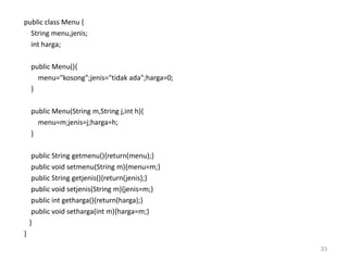 public class Menu {
String menu,jenis;
int harga;
public Menu(){
menu="kosong";jenis="tidak ada";harga=0;
}
public Menu(String m,String j,int h){
menu=m;jenis=j;harga=h;
}
public String getmenu(){return(menu);}
public void setmenu(String m){menu=m;}
public String getjenis(){return(jenis);}
public void setjenis(String m){jenis=m;}
public int getharga(){return(harga);}
public void setharga(int m){harga=m;}
}
}
33
 