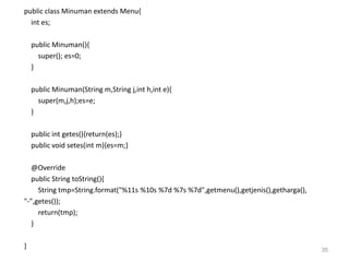 public class Minuman extends Menu{
int es;
public Minuman(){
super(); es=0;
}
public Minuman(String m,String j,int h,int e){
super(m,j,h);es=e;
}
public int getes(){return(es);}
public void setes(int m){es=m;}
@Override
public String toString(){
String tmp=String.format("%11s %10s %7d %7s %7d",getmenu(),getjenis(),getharga(),
"-",getes());
return(tmp);
}
} 35
 