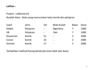 Latihan :
Project : LatKonversi2
Buatlah kelas : Buku yang menurunkan kelas komik dan pelajaran
Judul Jenis Vol Mata Kuliah Batas Sewa
Delphi Pelajaran - Algoritma 7 1000
VB Pelajaran - .Net 7 1000
Doraemon Komik 51 - 2 2000
Conan Komik 23 - 2 2000
Sinchan Komik 17 - 2 2000
Tambahkan method hitung denda jika lama lebih dari batas
37
 