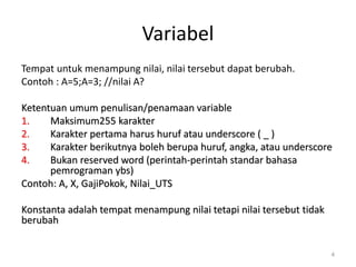 Variabel
Tempat untuk menampung nilai, nilai tersebut dapat berubah.
Contoh : A=5;A=3; //nilai A?
Ketentuan umum penulisan/penamaan variable
1. Maksimum255 karakter
2. Karakter pertama harus huruf atau underscore ( _ )
3. Karakter berikutnya boleh berupa huruf, angka, atau underscore
4. Bukan reserved word (perintah-perintah standar bahasa
pemrograman ybs)
Contoh: A, X, GajiPokok, Nilai_UTS
Konstanta adalah tempat menampung nilai tetapi nilai tersebut tidak
berubah
4
 