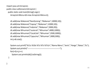 import java.util.ArrayList;
public class LatKonversi1ArrayList {
public static void main(String[] args) {
ArrayList<Menu>dt=new ArrayList<Menu>();
dt.add(new Makanan("NasiGoreng","Makanan",10000,10));
dt.add(new Makanan("Capcay","Makanan",12000,10));
dt.add(new Makanan("Indomie","Makanan",5000,20));
dt.add(new Minuman("JusJeruk","Minuman",4000,1000));
dt.add(new Minuman("CocaCola","Minuman",3500,1000));
dt.add(new Minuman("Capucino","Minuman",3000,500));
int j=dt.size();
System.out.printf("%11s %10s %7s %7s %7sn","Nama Menu","Jenis","Harga","Batas","Es");
System.out.println("--------------------------------------------------");
for(i=0;i<j;i++)
System.out.println(dt[i].toString());
}
}
40
 