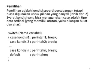 Pemilihan
Pemilihan adalah kondisi seperti percabangan tetapi
biasa digunakan untuk pilihan yang banyak (lebih dari 2).
Syarat kondisi yang bisa menggunakan case adalah tipe
data ordinal (yang memiliki urutan, yaitu bilangan bulat
dan char).
switch (Nama variabel)
{ case kondisi1 : perintah1; break;
case kondisi2 : perintah2; break;
...
case kondisin : perintahn; break;
default : perintahm;
}
9
 