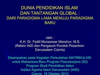 DUNIA PENDIDIKAN ISLAM
DAN TANTANGAN GLOBAL :

DARI PARADIGMA LAMA MENUJU PARADIGMA
BARU

oleh :
K.H. Dr. Fadlil Munawwar Manshur, M.S.
(Rektor IAID dan Pengasuh Pondok Pesantren
Darussalam Ciamis)
Disampaikan pada Kegiatan Perkuliahan MATRIKULASI
untuk Mahasiswa Baru Program Pascasarjana (S2)
Program Studi Pendidikan Islam
Institut Agama Islam Darussalam (IAID)
Ciamis, 19 Oktober 2013

 