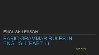 BASIC GRAMMAR RULES IN
ENGLISH (PART 1)
ENGLISH LESSON
By Mr. Awang
 