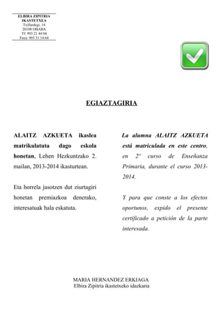 ELBIRA ZIPITRIA
IKASTETXEA
Txillardegi, 14
20108 OBABA
Tf: 993 21 44 04
Faxa: 993 31 14 64

EGIAZTAGIRIA

ALAITZ

AZKUETA

matrikulatuta

ikaslea
eskola

dago

La alumna ALAITZ AZKUETA
está matriculada en este centro,

honetan, Lehen Hezkuntzako 2.

en

2º

curso

de

Enseñanza

mailan, 2013-2014 ikasturtean.

Primaria, durante el curso 20132014.

Eta horrela jasotzen dut ziurtagiri
honetan

premiazkoa

denerako,

interesatuak hala eskatuta.

Y para que conste a los efectos
oportunos,

expido

el

presente

certificado a petición de la parte
interesada.

MARIA HERNANDEZ ERKIAGA
Elbira Zipitria ikastetxeko idazkaria

 