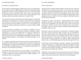 50 AÑOS EDUCANDO
Estimados conciudadanos/as:
Como sabréis, la Ikastola Egape celebra este curso su cincuentenario.
En ese largo período much@s de l@s que ahora leéis estas líneas habéis
pasado por sus aulas. A quienes estáis en ese caso, la información que
tenéis entre manos os resultará familiar. De no ser así, se os presenta
la oportunidad de asomaros a nuestro Centro, especialmente si sois
madres y padres que buscáis escolarizar a vuestros hijos.
En estos cincuenta años de andadura la Ikastola Egape ha afianzado,
enriquecido y actualizado su proyecto educativo para responder
eficazmente a los continuos retos que le plantea un mundo globalizado
que evoluciona de forma rápida y continua. Ello le ha supuesto que
año tras año venga recibiendo la confianza y el reconocimiento de l@s
urnietarras.
El proyecto Egape está dirigido a las familias con hij@s entre dos y
dieciséis años. Se trata de un proyecto euskaldun, plurilingüe, abierto,
participativo, a la vez que respetuoso con todas las creencias e
ideologías. Pretende formar personas en su integridad, para que los
niños y niñas de hoy sean ciudadan@s responsables el día de mañana.
Nuestro proyecto llega en la actualidad a casi 600 alumn@s y a sus
familias.
En la páginas siguientes encontraréis de forma resumida algunos de
los aspectos más relevantes de nuestra labor educativa: los objetivos
fundamentales, los proyectos sectoriales, los recursos, la metodología,
las actividades complementarias, las actividades extraescolares, los
servicios y la información económica.
La Ikastola abre sus puertas al nuevo alumnado, a sus familias, a
quienes en sus 50 años de historia habéis estado vinculados a ella,
y a l@s urnietarras en general. ¡Bienvenidos tod@s a Egape y a la
celebración de su cincuentenario!
El equipo directivo.
50. URTE JARDUNEAN
Herritar agurgarriok:
Jakingo duzuenez, Egape Ikastola ikasturte honetan bere 50. urteurrena
ospatzen ari da. Denbora luze horretan, orain lerro hauek irakurtzen
ari zareten asko bere ikasgeletatik pasa zarete. Beraz, kasu horretan
zaudetenoi jarraitzen duen informazioa ezaguna egingo zaizue. Aldiz,
egoera horretan ez zaudetenok gure ikastetxera inguratzeko aukera
paregabea duzue, bereziki zuen seme-alabak eskolatzeko beharra
duzuen guraso bazarete.
Berrogei eta hamar urte hauetan Egape Ikastola bere proiektu
hezigarria sendotzen, aberasten eta eguneratzen joan da, oso azkar
aldatu den mugagabeko munduak gaur egun hezkuntza sistemari
planteatzen dizkion erronkei modu eraginkorrenean erantzuteko.
Horregatik urtez urte urnietar askoren konfidantza eta asebetetasuna
etengabe jasotzen ari da.
Ikastolaren hezkuntza proiektua bi eta hamasei urte bitarteko ikasleei
eta hauen familiei zuzendua dago. Proiektu hau da: euskalduna,
eleanitza, integratzailea, irekia, partehartzailea, baloreetan oinarritua,
eta errespetutsua sinismen eta ideologia guztiekin. Bere funtsezko
helburua pertsonak osotasunean heztea da, gaurko gaztetxoak
etorkizunean hiritar arduratsuak izan daitezen. Bera, etapa guztiak
kontuan hartuz, ia 600 ikaslerengana eta hauen familiengana iristen da.
Ondorengo orrietan Ikastolaren ezaugarri nagusiak eta antolaketa
modua aurkituko duzue: ikastetxearen helburuak, proiektuak, eskola
jarduerak, metodologia, baliabideak, zerbitzuak etab. Beraz, proiektu
honetan sinetsi eta gurekin partekatu nahi baduzue, Egapeko lantaldea
prest dago zuekin elkarlanean aritzeko.
Ikastetxeko ateak zabalik daude ikasle berrientzat, bere familientzat,
bertatik pasa zaretenontzat, eta baita gurekin batera 50. urteurrena
ospatu nahi duzuen guztiontzat. Ongi etorriak denok Egapera!
Zuzendaritza taldea.
 