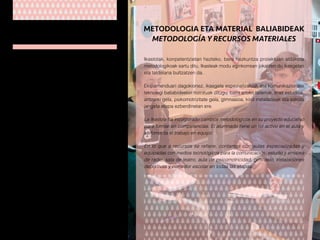 Ikastolako lantaldea, bere etapa guztiak kontuan
hartuz, ia 90 pertsonek osatzen dute. Kopuru
horretatik 70 kide esperientzia handia eta
gaurkotua duten irakasleak dira. Irakasleak zikloka
eta departamentuka biltzen dira. Bere jarduera
batzorde pedagogikoak koordinatzen du.
Lantaldeko beste gainontzeko kideak dira:
laguntzakoak (orientatzaileak, logopedak,
pedagogia terapeutika) eta zerbitzuetakoak
(sukaldariak, jangelako begiraleak, bulegariak
eta garbitzaileak).
El grupo humano que trabaja en la Ikastola lo
componen unas 90 personas. De ellas 70 son
profesores/as de contrastada experiencia que
trabajan de forma coordinada en equipos de ciclo
y departamento bajo la supervisión de la comisión
pedagógica.
El resto de profesionales lo constituye el personal
no docente de apoyo (orientadoras, logopedas,
pedagogía terapéutica) y de servicios (cocineras,
monitoras del comedor, personal administrativo y
de limpieza).
GIZA BALIABIDEAK
RECURSOS HUMANOS
Ikastolak, konpetentzietan hezteko, bere hezkuntza proiektuan aldaketa
metodologikoak sartu ditu. Ikasleak modu eginkorrean jokatzen du ikasgelan
eta taldelana bultzatzen da.
Ekipamenduari dagokionez, ikasgela espezializatuak eta komunikaziorako
teknologi baliabideekin hornituak ditugu; baita arloko tailerrak, irrati estudioa,
antzerki gela, psikomotrizitate gela, gimnasioa, kirol instalazioak eta eskola
jangela etapa ezberdinetan ere.
La Ikastola ha incorporado cambios metodológicos en su proyecto educativo
para formar en competencias. El alumnado tiene un rol activo en el aula y
se fomenta el trabajo en equipo.
En lo que a recursos se refiere, contamos con aulas especializadas y
equipadas con medios tecnológicos para la comunicación, estudio y emisora
de radio, sala de teatro, aula de psicomotricidad, gimnasio, instalaciones
deportivas y comedor escolar en todas las etapas.
METODOLOGIA ETA MATERIAL BALIABIDEAK
METODOLOGÍA Y RECURSOS MATERIALES
 