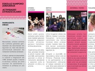 Jarduera
Bigarren
ikasleei z
Bere helb
musika trad
erritmoa e
landuz. Kl
ematen dir
Esta activi
al alumna
Primaria
Pretende
conocimie
tradicional
el ritmo y
Las clase
mediodía.
ESKOLAZ KANPOKO
JARDUERAK
ACTIVIDADES
EXTRAESCOLARES
TXALAPAR
Adierazpen artistiko honi
ikastetxean ematen zaion
garrantziak erakarri du
bere programaketa eskolaz
kanpoko ekitaldi bezala.
Antzerkia bereziki gustatzen
zaien ikasleei zuzenduta
dago. Ikastorduetan jarduera
osagarrien barruan eskaintzen
den jardueraren luzapena da.
La importancia que en el
Centro se da a esta modalidad
artística ha llevado a incluir el
teatro entre las actividades
extraescolares. Es apropiada
para el alumnado que disfruta
en el escenario.
ANTZERKIA / TEATRO
LH-ko hirugarren zikloko eta
DBH-ko ikasleei zuzendua.
I k a s g e l a n l a n d u t a k o a
sakontzeko eta bertso
munduan lehen urratsak
ematen hasteko balio du.
Aldi berean euskarazko
ahozko adierazpena indartzen
laguntzen du.
Dirigido a alumn@s de
Secundaria y tercer ciclo de
Primaria. Pretende iniciar
a los participantes en el
“bersolarismo”, reforzando
el trabajo realizado en el
aula. Sirve para potenciar la
expresión oral en euskara.
BERTSO
ESKOLA
Zortzi urtetik aurrera.
Jardueran parte hartzen
duten ikasleek gitarraren
ezaugarriak ezagutzen
dituzte: afinazioa,
gaitasun melodikoa,
erritmoa eta armonia.
A partir de los ocho años.
Esta actividad fomenta
la afición musical. L@s
alumn@s participantes
aprenden a utilizar el
instrumento, atendiendo
a aspectos como la
afinación, el ritmo y la
armonía.
GITARRA
GUITARRA
Marrazketak, umearen sormena
eta irudimena garatzeaz gain,
idazketan eta irakurmenean ere
laguntzen du, hala nola barruko
sentimenduak adierazten eta
norberaren konfiantza sendotzen.
El dibujo, además de desarrallollar
la creación e imaginación del
niñ@, también ayuda a mejorar
la escritura y lectura, así como
expresar los sentimientos y
fortalecer la confianza en uno
mismo.
MARRAZKETA
DIBUJO
 