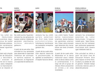 Jarduera hau lau urtetik
a u r r e r a e s k a i n t z e n
da. Kirol mota honek
p s i k o m o t r i z i t a t e a ,
bizkortasuna, koordinazioa
eta besteekiko errespetoa
garatzen ditu.
A partir de los cuatro años.
Este deporte desarrolla
la psicomotricidad, la
agilidad, la coordinación y
el respeto hacia los demás.
Lau urtetik hasita. Euskal
dantza tradizionalean
oinarrituta, dantza klasikoa
eta garaikidea uztartzen
dira. Urtean zehar emanaldi
ugari eskaintzen dira, herrian
bertan eta baita Urnietatik
kanpo ere.
A partir de los cuatro años.
Basándose en la danza
tradicional vasca, trabaja
tanto la danza clásica como
la contemporánea. A lo
largo del año el grupo de
danzas ofrece actuaciones
en Urnieta y en otras
localidades.
Sei urtetik aurrera. Eguerdian.
Jarduera hau oso aproposa da
ikasleen ahalmen intelektuala
garatzeko: planifikazioa,
s o r m e n a , a b s t r a k z i o
gaitasuna…
A partir de los seis años. Esta
actividad es muy apropiada
para desarrollar la capacidad
intelectual del alumnado:
la memoria espacial, la
planificación, la imaginación
y la capacidad de abstracción.
hau Lehen eta
Hezkuntzako
zuzenduta dago.
burua da euskal
dizionala sustatzea,
eta inprobisazioa
laseak eguerdian
ra.
idad está dirigida
do de Educación
y Secundaria.
e extender el
ento de la música
vasca, trabajando
la improvisación.
es se imparten al
Jarduera hau arratsaldean
eskaintzen da, Lehen
Hezkuntzako hirugarren
mailatik gora. Sasoi fisikoa,
osasuna eta bizi kalitateaz
gain, pertsonaren garapenean
oinarrizkoak diren jokaera
ugari hobetzeko balio du.
Esta actividad se oferta a
partir del tercer nivel de
Educación Primaria. Sirve
para mejorar la forma física,
la salud y la calidad de vida
en general. También trabaja
conductas básicas para el
desarrollo personal.
JUDORTA XAKEA
AJEDREZ
ESKOLA KIROLA
DEPORTE ESCOLAR
EUSKAL
DANTZA
 