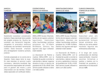 Ikasturtean zehar, arlo
ezberdinetako adituekin
gurasoentzat formazio
saioak antolatzen dira.
Helburua da seme-alaben
heziketan laguntza eta
aholkularitza eskaintzea.
A lo largo del curso,
profesionales de distintas
especialidades imparten
sesiones formativas a
padres y madres con la
finalidad de ayudarles y
asesorarles en la educación
de sus hij@s.
ABALLARRI Guraso Elkarteak,
familia eta lan-egoera uztartzen
laguntzeko, ikasturtean
zehar haurtzandegi zerbitzua
antolatzen du, 07:30etik
09:00etara. Zerbitzu hau
egunero edo egun solteetan
erabil daiteke.
La Asociación de Padres y
madres ABALLARRI, con la
finalidad de ayudar a conciliar la
vida familiar y laboral, organiza
durante el curso un servicio de
guardería de 07:30 a 09:00. Este
servicio puede utilizarse a diario
o en días sueltos.
ABALLARRI Guraso Elkarteak,
familia eta lan-egoera uztartzen
laguntzeko, ekainean eta
irailean haurtzandegi zerbitzua
antolatzen du, 14:30tik 16:30era.
Zerbitzu hau egunero edo egun
solteetan erabil daiteke.
La Asociación de Padres y
madres ABALLARRI, con la
finalidad de ayudar a conciliar la
vida familiar y laboral, organiza
en junio y septiembre un servicio
de guardería de 14:30 a 16:30.
Este servicio puede utilizarse a
diario o en días sueltos.
Ikastetxeko sukaldean prestatutako
bazkaria. Etapa bakoitzak bere sukalde
eta jangela propioa du. Guztira lau
sukaldari eta hemezortzi begirale.
Jangelako bi arduradun zerbitzua
kudeatzeko eta familiekin harremanak
izateko. Dieta bereziak onartzen
dira sendagilearen txostena aurkeztu
ondoren.
Comida preparada en la cocina de la
Ikastola. Cada etapa tiene la suya.
En total atienden el servicio cuatro
cocineras y dieciocho monitoras. Hay
dos personas responsables del comedor
para la gestión del mismo y para
relacionarse con las familias. Existen
dietas especiales con certificado médico.
JANGELA
COMEDOR
GOIZEKO ESKOLA
SERVICIO DE MAÑANA
ARRATSALDEKO ESKOLA
SERVICIO DE TARDE
GURASO FORMAZIOA
FORMACÓN DE PADRES/
MADRES
 