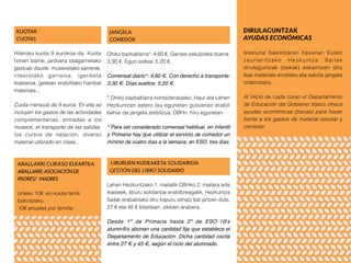 KUOTAK
CUOTAS
Hileroko kuota 9 eurokoa da. Kuota
honen barne, jarduera osagarrietako
gastuak daude: museoetako sarrerak,
irteeretako garraioa, igeriketa
ikastaroa, geletan erabilitako hainbat
materiala...
Cuota mensual de 9 euros. En ella se
incluyen los gastos de las actividades
complementarias: entradas a los
museos, el transporte de las salidas,
los cursos de natación, diverso
material utilizado en clase...
JANGELA
COMEDOR
Ohiko bazkaltiarra*: 4,60 €. Garraio eskubidea duena:
3,30 €. Egun soltea: 5,20 €.
Comensal diario*: 4,60 €. Con derecho a transporte:
3,30 €. Días sueltos: 5,20 €.
* Ohiko bazkaltiarra kontsideratzeko, Haur eta Lehen
Hezkuntzan astero lau egunetan gutxienez erabili
behar da jangela zerbitzua; DBHn, hiru egunetan.
* Para ser considerado comensal habitual, en Infantil
y Primaria hay que utilizar el servicio de comedor un
mínimo de cuatro días a la semana; en ESO, tres días.
ABALLARRI GURASO ELKARTEA
ABALLARRI,ASOCIACIÓNDE
PADRES/ MADRES
Urteko 10€ -ko kuota famili
bakoitzeko.
10€ anuales por familia.
LIBURUEN KUDEAKETA SOLIDARIOA
GESTIÓN DEL LIBRO SOLIDARIO
Lehen Hezkuntzako 1. mailatik DBHko 2. mailara arte
ikasleek, liburu solidarioa erabiltzeagatik, Hezkuntza
Sailak erabakitako diru kopuru zehatz bat jartzen dute,
27 € eta 45 € bitartean, zikloen arabera.
Desde 1º de Primaria hasta 2º de ESO l@s
alumn@s abonan una cantidad fija que establece el
Departamento de Educación. Dicha cantidad oscila
entre 27 € y 45 €, según el ciclo del alumnado.
DIRULAGUNTZAK
AYUDAS ECONÓMICAS
Ikasturte bakoitzaren hasieran Eusko
Jaurlaritzako Hezkuntza Sailak
dirulaguntzak (bekak) eskaintzen ditu
ikas materiala erosteko eta eskola jangela
ordaintzeko.
Al inicio de cada curso el Departamento
de Educación del Gobierno Vasco ofrece
ayudas económicas (becas) para hacer
frente a los gastos de material escolar y
comedor.
 