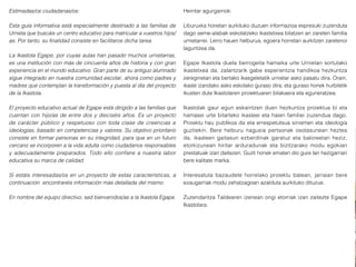 Estimadas/os ciudadanas/os:
Esta guía informativa está especialmente destinado a las familias de
Urnieta que buscáis un centro educativo para matricular a vuestros hijos/
as. Por tanto, su finalidad consiste en facilitaros dicha tarea.
La Ikastola Egape, por cuyas aulas han pasado muchos urnietarras,
es una institución con más de cincuenta años de historia y con gran
experiencia en el mundo educativo. Gran parte de su antiguo alumnado
sigue integrado en nuestra comunidad escolar, ahora como padres y
madres que contemplan la transformación y puesta al día del proyecto
de la Ikastola.
El proyecto educativo actual de Egape está dirigido a las familias que
cuentan con hijo/as de entre dos y dieciséis años. Es un proyecto
de carácter público y respetuoso con toda clase de creencias e
ideologías, basado en competencias y valores. Su objetivo prioritario
consiste en formar personas en su integridad, para que en un futuro
cercano se incorporen a la vida adulta como ciudadanos responsables
y adecuadamente preparados. Todo ello confiere a nuestra labor
educativa su marca de calidad.
Si estáis interesadas/os en un proyecto de estas características, a
continuación encontraréis información más detallada del mismo.
En nombre del equipo directivo, sed bienvenidos/as a la Ikastola Egape.
Herritar agurgarriok:
Liburuxka honetan aurkituko duzuen informazioa espresuki zuzenduta
dago seme-alabak eskolatzeko ikastetxea bilatzen ari zareten familia
urnietarrei. Lerro hauen helburua, egoera horretan aurkitzen zaretenoi
laguntzea da.
Egape Ikastola duela berrogeita hamaika urte Urnietan sortutako
ikastetxea da, zalantzarik gabe esperientzia handikoa hezkuntza
zereginetan eta bertako ikasgeletatik urnietar asko pasatu dira. Orain,
ikasle izandako asko eskolako guraso dira; eta guraso horiek hurbiletik
ikusten dute Ikastolaren proiektuaren bilakaera eta eguneratzea.
Ikastolak gaur egun eskaintzen duen hezkuntza proiektua bi eta
hamasei urte bitarteko ikasleei eta haien familiei zuzendua dago.
Proiektu hau publikoa da eta errespetutsua sinismen eta ideología
guztiekin. Bere helburu nagusia pertsonak osotasunean heztea
da, ikasleen gaitasun ezberdinak garatuz eta baloreetan heziz,
etorkizunean hiritar arduradunak eta bizitzarako modu egokian
prestatuak izan daitezen. Guzti honek ematen dio gure lan hezigarriari
bere kalitate marka.
Interesatuta bazaudete horrelako proiektu batean, jarraian bere
ezaugarriak modu zehatzagoan azalduta aurkituko dituzue.
Zuzendaritza Taldearen izenean ongi etorriak izan zaitezte Egape
Ikastolara.
 