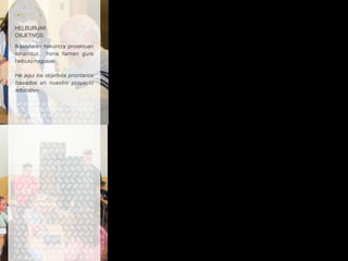 HELBURUAK
OBJETIVOS
Ikastolaren hekuntza proiektuan
oinarrituz, hona hemen gure
helburu nagusiak:
He aquí los objetivos prioritarios
basados en nuestro proyecto
educativo:
*Partaide guztien ekarpenekin gure proiektua
aberastea.
*Metodologia berrikuntzetara etengabe
egokitzea.
*Egungo gizartearen erronkei erantzutea eta
hiritar arduratsuak heztea: irakasten duen
eskola.
*Irakasleen formakuntza bultzatzea: ikasten
duen eskola.
*Heziketa integrala bultzatzea, bizitzarako
behar diren gaitasunak, baliabideak eta
balioak landuz.
*Ikasle bakoitzaren gaitasun eta abileziak
garatzea, norberaren ezaugarriak kontuan
hartuz.
*Gure proiektuak lan kooperatiboa euskarri
izatea.
*Etengabeko hobekuntzaren alde lan egitea.
*Euskara eta euskal kultura ardatz duen
heziketa garatzea.
*Herriari irekia eta herriarekin konprometitutako
ikastetxea.
*Construir nuestro Proyecto, con la aportación de
los distintos agentes de la comunidad educativa.
*Adecuarse sistemáticamente a los nuevos
cambios metodológicos.
*Responder a los retos que plantea la sociedad
actual y formar ciudadanos responsables: escuela
que educa.
*Impulsar la formación del profesorado: escuela
que aprende.
*Procurar una formación integral, trabajando las
competencias, recursos y valores necesarios para
la vida.
*Desarrollar las competencias y habilidades
de cada alumno/a, considerando sus
particularidades.
*Basar nuestro Proyecto en el trabajo cooperativo.
*Comprometerse con la mejora continua.
*Impulsar el euskara y la cultura vasca.
*Una escuela abierta y comprometida al pueblo.
 