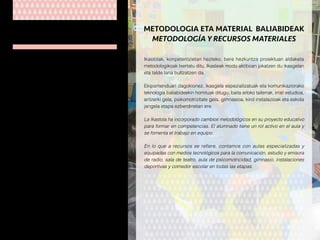 Ikastolako lantaldea, bere etapa guztiak kontuan
hartuz, ia 90 pertsonek osatzen dute. Kopuru
horretatik 60 kide esperientzia handia eta
gaurkotua duten irakasleak dira. Irakasleak
zikloka eta mintegika biltzen dira. Bere jarduera
Batzorde Pedagogikoak koordinatzen du.
Lantaldeko gainontzeko kideak, laguntzakoak
(logopedak, hezitzaileak…) eta zerbitzuetakoak
(administrariak, atezaina, sukaldariak, jangelako
begiraleak eta garbitzaileak) dira.
El grupo humano que trabaja en la Ikastola lo
componen unas 90 personas. De ellas, 60 son
profesores/as de contrastada experiencia que
trabajan de forma coordinada en equipos de
ciclo y departamentos bajo la supervisión de la
comisión pedagógica.
El resto de profesionales lo constituye el personal
no docente de apoyo (logopedas, educadoras…)
y de servicios (personal administrativo, bedel,
cocineras, monitoras de comedor y personal de
limpieza).
GIZA BALIABIDEAK
RECURSOS HUMANOS
Ikastolak, konpetentzietan hezteko, bere hezkuntza proiektuan aldaketa
metodologikoak txertatu ditu. Ikasleak modu aktiboan jokatzen du ikasgelan
eta talde lana bultzatzen da.
Ekipamenduari dagokionez, ikasgela espezializatuak eta komunikaziorako
teknologia baliabideekin hornituak ditugu; baita arloko tailerrak, irrati estudioa,
antzerki gela, psikomotrizitate gela, gimnasioa, kirol instalazioak eta eskola
jangela etapa ezberdinetan ere.
La Ikastola ha incorporado cambios metodológicos en su proyecto educativo
para formar en competencias. El alumnado tiene un rol activo en el aula y
se fomenta el trabajo en equipo.
En lo que a recursos se refiere, contamos con aulas especializadas y
equipadas con medios tecnológicos para la comunicación, estudio y emisora
de radio, sala de teatro, aula de psicomotricidad, gimnasio, instalaciones
deportivas y comedor escolar en todas las etapas.
METODOLOGIA ETA MATERIAL BALIABIDEAK
METODOLOGÍA Y RECURSOS MATERIALES
 