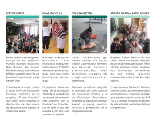 Ikasleek, Lehen Hezkuntzan eta
DBHn, astero irrati saioak prestatzen
dituzte eta prestatutako saioak FMko
107,2an emititzen dituzte. Jarduera
hau lantaldean oinarritzen
d a e t a h o n e k i k a s l e e n
konpetentzia ezberdinak lantzeko
balio du.
En las etapas de Educación Primaria
y de Secundaria el alumnado prepara
semanalmente un programa de radio
que posteriormente emite en FM
107,2. El trabajo en equipo es la base
de esta actividad que trabaja distintas
competencias.
Lehen Hezkuntzako laugarren,
bostgarren eta seigarren
mailako ikasleek ikasturtero
Gipuzkoako Bertsozale
Elkarteak ahozko euskal kultura
lantzeko sustatzen duen “Ni ere
bertsolari” egitasmoan parte
hartzen dute.
El alumnado de cuarto, quinto
y sexto nivel de Educación
Primaria participa en el
proyecto “Ni ere bertsolari”
que cada curso organiza la
Asociación de Bertsolaris
de Gipuzkoa para trabajar la
cultura oral vasca.
Ikasleen euskararen
e r a b i l e r a e t a
elkarbizitza bultzatzeko
helburuarekin TTAKUN
elkartearen proiektu hau
dugu. Bera haur txikien
jolasorduetan lantzen
dugu.
El proyecto “Jolas eta
solas” de la asociación
TTAKUN es utilizado en
los recreos del alumnado
más pequeño, con la
finalidad de fomentar,
por un lado, el uso del
euskara y, por otro, una
convivencia positiva.
Lehen Hezkuntzako goi
zikloko ikasleei eta DBHko
ikasleei zuzendutako formazio
saio bereziak: hezkuntza
a f e k t i v o - s e x u a l a , l e h e n
sorospenak, elikadura eta
d r o g o m e n k o t a s u n a r e n
prebentzioa.
Sesiones formativas dirigidas
al alumnado del ciclo superior
de Educación Primaria y al
de Educación Secundaria:
programa de educación afectivo-
sexual, primeros auxilios,
nutrición y prevención de la
drogodependencia.
BERTSOLARITZA JOLAS ETA SOLAS OSASUNA HEZTEN ADARRA IRRATIA / RADIO ADARRA
 