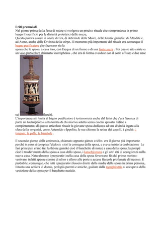 I riti prenuziali
Nel giorno prima della festa di nozze si svolgeva un preciso rituale che comprendeva in primo
luogo il sacrificio per le divinità protettrici delle nozze,
Questo poteva essere in onore di Era, di Artemide delle Moire, delle Grazie gamelie, di Afrodite e,
ad Atene, anche delle Divinità della stirpe,. Il momento più importante del rituale era comunque il
bagno purificatore che facevano sia la
sposa che lo sposo, a casa loro, con l'acqua di un fiume o di una fonte sacra . Per questo rito esisteva
un vaso particolare chiamato loutrophòros , che era di forma ovoidale con il collo affilato e due anse




sui                    fianchi.
L'importanza attribuita al bagno purificatore è testimoniata anche dal fatto che c'era l'usanza di
porre un loutrophòros sulla tomba di chi moriva adulto senza essersi sposato Infine a
completamento di questo articolato rituale la giovane sposa dedicava ad una divinità legata alla
sfera della verginità, come Artemide o Ippolito, le sue chiome la retina dei capelli, i giochi: i
timpani, la palla, le bambole .

Il secondo giorno della cerimonia, chiamato appunto gàmos o télos era il giorno più importante
perché in esso si compiva l'ekdosis cioè la consegna della sposa, e aveva inizio la coabitazione Le
fasi principali erano tre: la thòine gamikè cioè il banchetto di nozze a casa della sposa, la pompè
cioè il trasferimento della sposa a casa dello sposo, i katachýsmata e gli altri riti di accoglienza nella
nuova casa. Naturalmente i preparativi nella casa della sposa fervevano fin dal primo mattino:
venivano infatti appese corone di ulivo e alloro alle porte e accese fiaccole profumate di incenso. È
probabile, comunque, che tutti i preparativi fossero diretti dalla madre della sposa in prima persona,.
Intanto una schiera di donne, perlopiù parenti e amiche, guidate dalla nymphéutria si occupava della
vestizione della sposa per il banchetto nuziale.
 