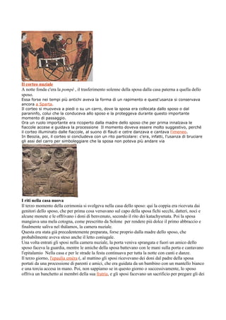 Il corteo nuziale
A notte fonda c'era la pompè , il trasferimento solenne della sposa dalla casa paterna a quella dello
sposo.
Essa forse nei tempi più antichi aveva la forma di un rapimento e quest'usanza si conservava
ancora a Sparta.
Il corteo si muoveva a piedi o su un carro, dove la sposa era collocata dallo sposo o dal
paraninfo, colui che la conduceva allo sposo e la proteggeva durante questo importante
momento di passaggio.
Ora un ruolo importante era ricoperto dalla madre dello sposo che per prima innalzava le
fiaccole accese e guidava la processione Il momento doveva essere molto suggestivo, perché
il corteo illuminato dalle fiaccole, al suono di flauti e cetre danzava e cantava l'imeneo.
In Beozia, poi, il corteo si concludeva con un rito particolare: c'era, infatti, l'usanza di bruciare
gli assi del carro per simboleggiare che la sposa non poteva più andare via




I riti nella casa nuova
Il terzo momento della cerimonia si svolgeva nella casa dello sposo: qui la coppia era ricevuta dai
genitori dello sposo, che per prima cosa versavano sul capo della sposa fichi secchi, datteri, noci e
alcune monete e le offrivano i doni di benvenuto, secondo il rito dei katachysmata. Poi la sposa
mangiava una mela cotogna, come prescritto da Solone per rendere più dolce il primo abbraccio e
finalmente saliva nel thàlamos, la camera nuziale.
Questa era stata già precedentemente preparata, forse proprio dalla madre dello sposo, che
probabilmente aveva steso anche il letto coniugale.
Una volta entrati gli sposi nella camera nuziale, la porta veniva sprangata e fuori un amico dello
sposo faceva la guardia, mentre le amiche della sposa battevano con le mani sulla porta e cantavano
l'epitalamio Nella casa e per le strade la festa continuava per tutta la notte con canti e danze.
Il terzo giorno, l'epaulìa emèra (, al mattino gli sposi ricevevano dei doni dal padre della sposa
portati da una processione di parenti e amici, che era guidata da un bambino con un mantello bianco
e una torcia accesa in mano. Poi, non sappiamo se in questo giorno o successivamente, lo sposo
offriva un banchetto ai membri della sua fratrìa, e gli sposi facevano un sacrificio per pregare gli dei
 