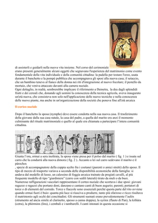 di assisterli e guidarli nella nuova vita insieme. Nel corso del cerimoniale
erano presenti generalmente alcuni oggetti che segnavano l'esperienza del matrimonio come evento
fondamentale della vita individuale e della comunità cittadina: la padella per tostare l'orzo, usata
durante il banchetto e la pompé pubblica che accompagnava gli sposi alla nuova casa; il setaccio,
che un bambino teneva al fianco della donna nei riti d'integrazione al nuovo focolare; il pestello da
mortaio, che veniva attaccato davanti alla camera nuziale.
Ogni dettaglio, in realtà, sembrerebbe implicare il riferimento a Demetra, la dea dagli splendidi
frutti e dei cereali che, donando agli uomini la conoscenza della tecnica agricola, aveva inaugurato
un'età nuova, che consisteva non solo nell'applicazione delle nuove tecniche e nella conoscenza
delle nuove piante, ma anche in un'organizzazione della società che poneva fine all'età arcaica

Il corteo nuziale

Dopo il banchetto la sposa (nymphe) deve essere condotta nella sua nuova casa. Il trasferimento
della giovane dalla sua casa natale, la casa del padre, a quella del marito era anzi il momento
culminante del rituale matrimoniale e quello al quale era chiamata a partecipare l’intera comunità
cittadina.




Giunta l’ora, ormai a sera inoltrata, la sposa viene presa per il polso dal marito ( fig. 1 ) e issata sul
carro che la condurrà alla nuova dimora ( fig. 2 ). Accanto a lei sul carro sedevano il marito e il
pàrochos
, specie di accompagnatore della coppia scelto fra i coetanei (parenti o amici stretti) dello sposo. Il
tipo di mezzo di trasporto variava a seconda delle disponibilità economiche della famiglia: si
andava dal modello di lusso, un calessino di foggia arcaica trainato da pregiati cavalli, al più
frequente modello di tipo “giardiniera” (carro con sedili laterali) tirato da muli o da buoi.
Numerose raffigurazioni vascolari rappresentano il corteo nuziale che scortava i due sposi: giovani
ragazze e ragazzi che portano doni, danzano e cantano canti di buon augurio; parenti; portatori di
torce o di elementi del corredo. Torce e fiaccole sono essenziali perché questa parte del rito avviene
quando ormai fuori è buio: quanta più luce si riusciva a produrre, tanto più sfarzoso e ricco risultava
il matrimonio agli occhi dei concittadini. Gli strumenti suonati erano prevalentemente l’aulòs
(strumento ad ancia simile al clarinetto, spesso a canna doppia), la syrinx (flauto di Pan), la kithàra
(cetra), la phòrminx (lira), i cembali e i tamburelli. I canti intonati in questa occasione si
 
