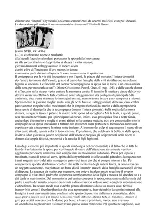 chiamavano “imenei” (hyménaioi) ed erano caratterizzati da accenti maliziosi e un po’ sboccati.
La descrizione più antica di un corteo nuziale si trova nell’Iliade di Omero




(canto XVIII, 491-496):
(…) si celebravano nozze e banchetti:
alla luce di fiaccole splendenti portavano le spose dalle loro stanze
su alla rocca cittadina e dappertutto si alzava il canto imeneo;
giovani danzatori volteggiavano e in mezzo a loro
clarini e lire diffondevano il loro suono; le donne,
ciascuna in piedi davanti alla porta di casa, ammiravano lo spettacolo
Il corteo passa per le vie più frequentate e per l’agorà, la piazza del mercato: l’intera comunità
dev’essere testimone dell’evento, grazie al quale due famiglie della città stabiliscono un solenne
legame di alleanza. Le fanciulle del corteo “accompagnano la sposa con le torce, a un’ora avanzata
della sera, per mostrarla a tutti” (Dione Crisostomo, Patrol. Grec. 61 pag. 104): e dalle case le donne
si affacciano sulla via per veder passare la rumorosa parata. Il tumulto di musica e danze del corteo
doveva creare un effetto di forte contrasto con l’atteggiamento dei protagonisti principali della
cerimonia, che, come mostrano le immagini antiche, mantenevano invece pose composte e solenni.
Specialmente la giovane moglie: muta, con gli occhi bassi e l’atteggiamento dimesso, essa sembra
passivamente eseguire solo i movimenti che le vengono richiesti dal marito e dalla nymphéutria
(una specie di damigella che la accompagna durante l’intera giornata). Sulla soglia della nuova
dimora, la ragazza trova il padre e la madre dello sposo ad accoglierla. Ma la festa, a questo punto,
non era ancora terminata: per i partecipanti al corteo, infatti, essa proseguiva fino a notte fonda,
anche dopo che marito e moglie si erano ritirati nella camera nuziale; anzi, era consuetudine che le
compagne della sposa iniziassero a battere con insistenza sulla porta che si richiudeva dietro alla
coppia avviata a trascorrere la prima notte insieme. Al rumore dei colpi si aggiungeva il suono di un
altro canto rituale, questa volta di tono solenne, l’epitalamio, che celebrava la bellezza della sposa,
invitava i due giovani a godere dei piaceri dell’amore e pregava gli dèi protettori delle nozze di
donare alla coppia felicità, prosperità e la nascita di figli legittimi.

Uno degli elementi più importanti in questa simbologia del corteo nuziale è il fatto che in tutte le
fasi del trasferimento la sposa, pur costituendo il centro dell’attenzione, riccamente vestita e
agghindata per essere ammirata, non compie mai un movimento autonomo. Presa per il polso e
trascinata, issata di peso sul carro, spinta dalla nymphéutria o sollevata dal pàrochos, la ragazza non
è mai soggetto attivo del rito, ma oggetto passivo di tutto ciò che si compie intorno a lei. Per
comprendere questo, dobbiamo ricordare che nella mentalità degli antichi Greci, la donna non era
un soggetto autonomo, ma piuttosto un bene di cui i membri maschi della famiglia avevano il diritto
di disporre. La ragazza da marito, per esempio, non poteva in alcun modo scegliere il proprio
compagno di vita: era il padre che disponeva completamente della figlia e stava a lui decidere se e a
chi darla in matrimonio. Dal momento in cui veniva concessa in sposa, essa passava dalla tutela del
padre a quella del marito, al quale era tenuta a dimostrare (lo volesse o no) completa subordinazione
e obbedienza. In nessun modo essa avrebbe potuto allontanarsi dalla sua nuova casa: ferma e
inamovibile come il focolare (hestìa) che essa rappresentava, inavvicinabile da uomini estranei alla
famiglia, i suoi movimenti erano confinati allo spazio circoscritto dalle mura domestiche, dalle
quali poteva uscire solo per alcune occasioni rituali stabilite (alcune feste e i funerali). Andare in
giro per la città non era cosa da donne per bene: schiave e prostitute, invece, non avevano
un’onorabilità da preservare e si muovevano perciò senza restrizioni. Per quanto ne sappiamo, solo
 