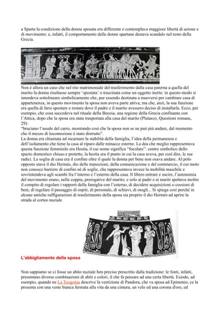 a Sparta la condizione della donna sposata era differente e contemplava maggiore libertà di azione e
di movimento: e, infatti, il comportamento delle donne spartane destava scandalo nel resto della
Grecia.




Non è allora un caso che nel rito matrimoniale del trasferimento dalla casa paterna a quella del
marito la donna risultasse sempre ‘spostata’ o trascinata come un oggetto inerte: in questo modo si
intendeva sottolineare simbolicamente che, pur essendo destinata a muoversi per cambiare casa di
appartenenza, in questo movimento la sposa non aveva parte attiva; ma che, anzi, la sua funzione
era quella di farsi spostare e restare dove il padre e il marito avessero deciso di installarla. Ecco, per
esempio, che cosa succedeva nel rituale della Beozia, una regione della Grecia confinante con
l’Attica, dopo che la sposa era stata trasportata alla casa del marito (Plutarco, Questioni romane,
29):
“bruciano l’assale del carro, mostrando così che la sposa non se ne può più andare, dal momento
che il mezzo di locomozione è stato distrutto”.
La donna era chiamata ad incarnare la stabilità della famiglia, l’idea della permanenza e
dell’isolamento che tiene la casa al riparo dalle minacce esterne. La dea che meglio rappresentava
questa funzione femminile era Hestìa, il cui nome significa “focolare”: centro simbolico dello
spazio domestico chiuso e protetto, la hestìa era il punto in cui la casa aveva, per così dire, le sue
radici. La soglia di casa era il confine oltre il quale la donna per bene non osava andare. Al polo
opposto stava il dio Hermès, dio delle transizioni, della comunicazione e del commercio, il cui moto
non conosce barriere di confini né di soglie, che rappresentava invece la mobilità maschile e
sovrintendeva agli scambi fra l’interno e l’esterno della casa. Il libero entrare e uscire, l’autonomia
del movimento erano, nella coppia, prerogative del marito; e solo ai padri e ai mariti spettava inoltre
il compito di regolare i rapporti della famiglia con l’esterno, di decidere acquisizioni o cessioni di
beni, di regolare il passaggio di ospiti, di personale, di schiavi, di mogli... Si spiega così perché in
alcune antiche raffigurazioni di trasferimento della sposa sia proprio il dio Hermès ad aprire la
strada al corteo nuziale




L'abbigliamento della sposa


Non sappiamo se ci fosse un abito nuziale ben preciso prescritto dalla tradizione: le fonti, infatti,
presentano diverse combinazioni di abiti e colori, il che fa pensare ad una certa libertà. Esiodo, ad
esempio, quando ne La Teogonia descrive la vestizione di Pandora, che va sposa ad Epimeteo, ce la
presenta con una veste bianca fermata alla vita da una cintura, un velo ed una corona d'oro, ed
 