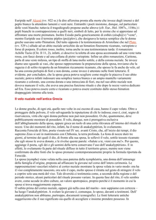 Euripide nell' Alcesti (vv. 922 ss.) fa dire all'eroina pronta alla morte che invece degli imenei e del
peplo bianco la attendono lamenti e vesti nere. Entrambi i poeti insistono, dunque, sul particolare
delle vesti bianche; tuttavia il tragediografo propone anche altrove (cfr. Eur., Hel. 1087s., 1186s.) i
pepli bianchi in contrapposizione a quelli neri, simboli di lutto, per le eroine che si apprestano ad
affrontare una morte prematura. Inoltre Esiodo parla genericamente di esthès (eèsqh@v) "veste",
mentre Euripide usa il termine pèplos (pe@plov), che designava la tunica semplice che le donne
greche usavano sotto l'himation. Del tutto opposta è la testimonianza di Aristofane che nel Pluto
(vv. 529 s.) allude ad un abito nuziale arricchito da un himation finemente ricamato, variopinto e
forse di porpora. Il colore rosso, inoltre, torna anche in una testimonianza tarda: il romanziere
Achille Tazio (Clit. II 11, 2), infatti, ci descrive la toletta di una sposa accennando ad una veste tutta
rossa, con fasce dorate e ad una collana di pietre variopinte. Infine un altro romanziere, Caritone,
parla di una veste milesia, un tipo di stoffa di lana molto sottile, e della corona nuziale. Se invece
diamo uno sguardo ai vasi, che spesso rappresentano la preparazione della sposa, troviamo che la
ragazza è di solito ricoperta da un himation riccamente ricamato, che spesso le fa anche da velo, ed
ha una corona perlopiù di fiori e non dorata, come invece è attestato nelle fonti letterarie. È
evidente, per concludere, che la sposa greca poteva scegliere come meglio le piaceva il suo abito
nuziale; poteva infatti indossare una semplice tunica bianca o un ampio mantello variamente
ricamato e colorato, una corona dorata o una intrecciata di fiori, ma nel suo abito nuziale non
doveva mancare il velo, che aveva una precisa funzione rituale e che dopo le nozze veniva dedicato
ad Era. Esso poteva essere corto e ricamato o poteva essere costituito dallo stesso himation
drappeggiato intorno alla testa.

Il velo nuziale nell’antica Grecia


Le donne greche, di ogni età, quelle rare volte in cui escono di casa, hanno il capo velato. Oltre a
proteggere dalla polvere, il velo salvaguarda la reputazione di chi lo indossa; esso é, cioè, segno di
riservatezza, virtù che ogni donna perbene non può non possedere. O che, quantomeno, deve
pubblicamente mostrare di possedere. Il velo, dunque, non è prerogativa esclusiva
dell’abbigliamento della sposa, eppure gioca un ruolo di una certa rilevanza all’interno del rituale di
nozze. Uno dei momenti del rito, infatti, ha il nome di anakalyptérion, lo svelamento.
Racconta Ferecide di Siro, poeta vissuto nel IV sec. avanti Cristo, che, all’inizio dei tempi, il dio
supremo Zeus si unì in matrimonio con Chthonia, la terra profonda. La festa di nozze durò tre
giorni, al termine dei quali il dio, di fronte alla sua sposa, le sollevò il velo, sottile tessuto ricamato
che egli stesso le aveva donato, e le rivolse queste parole: «Salute a te, vieni con me!». Per questo,
aggiunge il poeta, «gli dei e gli uomini della terra conservano l’uso dell’anakalyptérion». E in
effetti, lo svelamento fa parte del rituale diffuso in tutto il territorio greco, mentre non viene
confermato da altre fonti che lo sposo pronunci contemporaneamente proprio la formula riportata da
Ferecide.
La sposa (nymphe) viene velata nella casa paterna dalla nymphéutria, una donna dell’entourage
della famiglia d’origine, preposta ad affiancare la giovane nel corso dell’intera cerimonia. Le
rappresentazioni vascolari relative al corteo nuziale mostrano la sposa velata in vario modo: ora ha
il viso completamente nascosto, ora solo il capo, molto spesso è ritratta nel gesto di stringere il velo
a coprire solo una metà del viso. Tale diversità ci testimonia come, a secondo della regione o del
periodo storico, alcuni particolari del rituale possano variare. In questa fase del rito, il velo sembra
avere, come accade in altre culture, un valore apotropaico, proprio perché è il momento in cui la
sposa si trova maggiormente esposta.
O subito prima del corteo nuziale, oppure già nella casa del marito - non sappiamo con certezza –
ha luogo l’anakalyptérion. A svelare la giovane é, comunque, lo sposo, davanti a testimoni. Dell’
anakalyptérion non abbiamo, purtroppo, documenti iconografici. Le fonti letterarie antiche
suggeriscono che il suo significato sia quello di accogliere e insieme prendere possesso. In
 