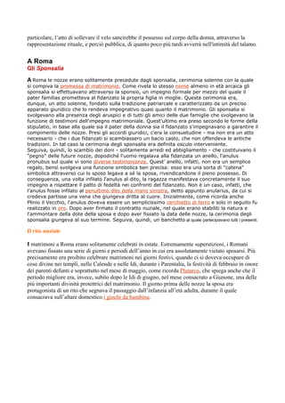 particolare, l’atto di sollevare il velo sancirebbe il possesso sul corpo della donna, attraverso la
rappresentazione rituale, e perciò pubblica, di quanto poco più tardi avverrà nell'intimità del talamo.


A Roma
Gli Sponsalia

A Roma le nozze erano solitamente precedute dagli sponsalia, cerimonia solenne con la quale
si compiva la promessa di matrimonio. Come rivela lo stesso nome almeno in età arcaica gli
sponsalia si effettuavano attraverso la sponsio, un impegno formale per mezzo del quale il
pater familias prometteva al fidanzato la propria figlia in moglie. Questa cerimonia era,
dunque, un atto solenne, fondato sulla tradizione patriarcale e caratterizzato da un preciso
apparato giuridico che lo rendeva impegnativo quasi quanto il matrimonio. Gli sponsalia si
svolgevano alla presenza degli aruspici e di tutti gli amici delle due famiglie che svolgevano la
funzione di testimoni dell'impegno matrimoniale. Quest'ultimo era preso secondo le forme della
stipulatio, in base alla quale sia il pater della donna sia il fidanzato s'impegnavano a garantire il
compimento delle nozze. Presi gli accordi giuridici, c'era la consuetudine - ma non era un atto
necessario - che i due fidanzati si scambiassero un bacio casto, che non offendeva le antiche
tradizioni. In tal caso la cerimonia degli sponsalia era definita osculo interveniente.
Seguiva, quindi, lo scambio dei doni - solitamente arredi ed abbigliamento - che costituivano il
"pegno" delle future nozze, dopodiché l'uomo regalava alla fidanzata un anello, l'anulus
pronubus sul quale vi sono diverse testimonianze. Quest' anello, infatti, non era un semplice
regalo, bensì svolgeva una funzione simbolica ben precisa: esso era una sorta di "catena"
simbolica attraverso cui lo sposo legava a sé la sposa, rivendicandone il pieno possesso. Di
conseguenza, una volta infilato l'anulus al dito, la ragazza manifestava concretamente il suo
impegno a rispettare il patto di fedeltà nei confronti del fidanzato. Non è un caso, infatti, che
l'anulus fosse infilato al penultimo dito della mano sinistra, detto appunto anularius, da cui si
credeva partisse una vena che giungeva dritta al cuore. Inizialmente, come ricorda anche
Plinio il Vecchio, l'anulus doveva essere un semplicissimo cerchietto di ferro e solo in seguito fu
realizzato in oro. Dopo aver firmato il contratto nuziale, nel quale erano stabiliti la natura e
l'ammontare della dote della sposa e dopo aver fissato la data delle nozze, la cerimonia degli
sponsalia giungeva al suo termine. Seguiva, quindi, un banchetto al quale partecipavano tutti i presenti.

Il rito nuziale

I matrimoni a Roma erano solitamente celebrati in estate. Estremamente superstiziosi, i Romani
avevano fissato una serie di giorni e periodi dell’anno in cui era assolutamente vietato sposarsi. Più
precisamente era proibito celebrare matrimoni nei giorni festivi, quando ci si doveva occupare di
cose divine nei templi, nelle Calende e nelle Idi, durante i Parentalia, la festività di febbraio in onore
dei parenti defunti e soprattutto nel mese di maggio, come ricorda Plutarco, che spiega anche che il
periodo migliore era, invece, subito dopo le Idi di giugno, nel mese consacrato a Giunone, una delle
più importanti divinità protettrici del matrimonio. Il giorno prima delle nozze la sposa era
protagonista di un rito che segnava il passaggio dall’infanzia all’età adulta, durante il quale
consacrava sull’altare domestico i giochi da bambina.
 