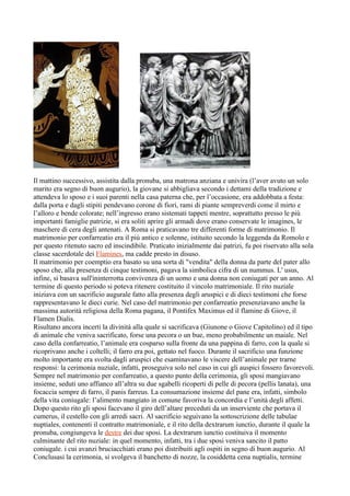 Il mattino successivo, assistita dalla pronuba, una matrona anziana e univira (l’aver avuto un solo
marito era segno di buon augurio), la giovane si abbigliava secondo i dettami della tradizione e
attendeva lo sposo e i suoi parenti nella casa paterna che, per l’occasione, era addobbata a festa:
dalla porta e dagli stipiti pendevano corone di fiori, rami di piante sempreverdi come il mirto e
l’alloro e bende colorate; nell’ingresso erano sistemati tappeti mentre, soprattutto presso le più
importanti famiglie patrizie, si era soliti aprire gli armadi dove erano conservate le imagines, le
maschere di cera degli antenati. A Roma si praticavano tre differenti forme di matrimonio. Il
matrimonio per confarreatio era il più antico e solenne, istituito secondo la leggenda da Romolo e
per questo ritenuto sacro ed inscindibile. Praticato inizialmente dai patrizi, fu poi riservato alla sola
classe sacerdotale dei Flamines, ma cadde presto in disuso.
Il matrimonio per coemptio era basato su una sorta di "vendita" della donna da parte del pater allo
sposo che, alla presenza di cinque testimoni, pagava la simbolica cifra di un nummus. L' usus,
infine, si basava sull'ininterrotta convivenza di un uomo e una donna non coniugati per un anno. Al
termine di questo periodo si poteva ritenere costituito il vincolo matrimoniale. Il rito nuziale
iniziava con un sacrificio augurale fatto alla presenza degli aruspici e di dieci testimoni che forse
rappresentavano le dieci curie. Nel caso del matrimonio per confarreatio presenziavano anche la
massima autorità religiosa della Roma pagana, il Pontifex Maximus ed il flamine di Giove, il
Flamen Dialis.
Risultano ancora incerti la divinità alla quale si sacrificava (Giunone o Giove Capitolino) ed il tipo
di animale che veniva sacrificato, forse una pecora o un bue, meno probabilmente un maiale. Nel
caso della confarreatio, l’animale era cosparso sulla fronte da una pappina di farro, con la quale si
ricoprivano anche i coltelli; il farro era poi, gettato nel fuoco. Durante il sacrificio una funzione
molto importante era svolta dagli aruspici che esaminavano le viscere dell’animale per trarne
responsi: la cerimonia nuziale, infatti, proseguiva solo nel caso in cui gli auspici fossero favorevoli.
Sempre nel matrimonio per confarreatio, a questo punto della cerimonia, gli sposi mangiavano
insieme, seduti uno affianco all’altra su due sgabelli ricoperti di pelle di pecora (pellis lanata), una
focaccia sempre di farro, il panis farreus. La consumazione insieme del pane era, infatti, simbolo
della vita coniugale: l’alimento mangiato in comune favoriva la concordia e l’unità degli affetti.
Dopo questo rito gli sposi facevano il giro dell’altare preceduti da un inserviente che portava il
cumerus, il cestello con gli arredi sacri. Al sacrificio seguivano la sottoscrizione delle tabulae
nuptiales, contenenti il contratto matrimoniale, e il rito della dextrarum iunctio, durante il quale la
pronuba, congiungeva le destre dei due sposi. La dextrarum iunctio costituiva il momento
culminante del rito nuziale: in quel momento, infatti, tra i due sposi veniva sancito il patto
coniugale. i cui avanzi bruciacchiati erano poi distribuiti agli ospiti in segno di buon augurio. Al
Conclusasi la cerimonia, si svolgeva il banchetto di nozze, la cosiddetta cena nuptialis, termine
 