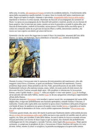 della cena, in serata, allo spuntare di Venere avveniva la cosiddetta deductio, il trasferimento della
sposa dalla casa paterna a quella maritale. Lo sposo, forse in ricordo dell’antico matrimonio per
ratto, fingeva di rapire la moglie, riluttante e spaventata, strappandola dalle braccia della madre ,
dopodiché si formava il corteo nuziale, illuminato da fiaccole ed accompagnato da suonatori di
flauto. La sposa era accompagnata da tre fanciulli tutti patrimi e matrimi, poiché ciò era ritenuto di
buon auspicio: due la tenevano per mano, mentre un terzo la precedeva recando la spina alba, una
fiaccola di biancospino, simbolo di fecondità, accesa presso il focolare della casa della sposa. Il
corteo era composto anche da un giovane di nascita libera e nobile, denominato camillus, che
recava un vaso coperto con dentro gli arnesi del lavoro

femminile e da due serve che reggevano in mano il fuso e la conocchia, strumenti dell’arte della
filatura. Lo sposo, nel frattempo, faceva distribuire ai fanciulli noci, simbolo di fecondità.




Durante il corteo s’invocavano tutte le numerose divinità protettrici del matrimonio: oltre alle
maggiori come Giove e Giunone, ai quali era attribuita l’istituzione del matrimonio, Venere,
protettrice degli amori, Diana protettrice dei feti, Fides, personificazione di una delle virtutes
fondamentali richieste alla matrona romana, erano, infatti, invocate anche divinità minori che
dovevano favorire l’unione sessuale degli sposi. Alle preghiere si alternavano le invocazioni
festose, come il grido rituale « Talasio » , sulla cui origine vi sono varie ipotesi: Livio lo ricollega
ad un episodio del ratto delle Sabine, mentre Festo ne dà una spiegazione etimologica rapportandolo
all'arte della filatura.
Né potevano mancare i fescennini versi mordaci e spesso osceni che, accompagnati dal suono della
doppia tibia, svolgevano probabilmente una funzione apotropaica, tenendo lontano il fascinus, il
malocchio. Giunta sulla soglia della casa maritale la sposa ornava l'architrave della porta d'ingresso
con bende di lana e la spalmava con grasso di maiale, come ricorda Servio, e rispondeva al marito
che sulla soglia le domandava chi fosse, con la celebre espressione formulare "Ubi tu Gaius ego
Gaia".
Terminato questo rituale, due amici del marito la portavano finalmente dentro sollevandola da terra
sia per evitare che inciampasse sulla soglia della sua nuova casa, poiché ciò sarebbe stato di cattivo
augurio, sia, forse, per ricordare il ratto delle Sabine. In casa il marito la riceveva recando un'urna
d'acqua purissima e un tizzone di fuoco (aqua et igni accipere), due elementi che probabilmente
simboleggiavano la vita coniugale e, secondo Varrone, erano legati alla procreazione. Dopo questa
cerimonia, si compivano le preghiere di rito e s'invocavano il Genio familiare del marito e le varie
divinità. Infine, mentre il corteo si scioglieva, la pronuba accompagnava la sposa nella camera
 