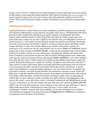 nuziale, in cui si trovava il talamo che era ornato di porpora e coperto dalla toga forse come augurio
di figli maschi o come segno del dominio maritale. Qui lo sposo le scioglieva la cintura virginale. Il
giorno seguente la sposa, che vestiva per la prima volta abiti matronali, sacrificava ai Lari ed ai
Penati e riceveva doni dal marito. Seguiva, quindi, un banchetto (repotia) riservato ai parenti degli
sposi.

Abbigliamento della sposa

Il giorno delle nozze, lo sposo indossava la toga, limitandosi a sostituire, qualora non lo avesse già
fatto durante il fidanzamento, la toga praetexta con quella virilis; invece, l'abbigliamento della sposa
presentava delle caratteristiche ben precise per quanto riguarda sia la pettinatura che l'abito.
Smesso, infatti, definitivamente il vestito da fanciulla, ella indossava l'abito nuziale già la sera
prima delle nozze e dopo aver raccolto i capelli in una reticella rossa, così abbigliata si coricava. Il
giorno successivo, i suoi capelli venivano pettinati secondo una speciale acconciatura, denominata
sex crines. Essa consisteva nel dividere i capelli in sei trecce composte attorno alla fronte e tenute
insieme da bende, le vittae, che la donna indossava per la prima volta proprio il giorno del
matrimonio e che costituivano uno dei segni distintivi del suo nuovo status di matrona. Queste
bende erano tessute secondo un preciso rituale , in base ad una tecnologia arcaica che prevedeva
l'utilizzo di un telaio verticale su cui un ordito grosso, ad andamento rettilineo, prevalesse sulla
trama. Completava l'acconciatura nuziale una sorta di spillone dall'impugnatura corta e dalla punta
molto aguzza, simile ad una punta di lancia, denominato hasta caelibaris, il cui valore simbolico
non risulta del tutto chiaro. L'abito nuziale era costituito da una semplice tunica bianca, lunga fino
ai piedi, denominata tunica recta o regilla che ricordava nel taglio la stola matronale. Come per le
vittae, anche la cucitura della tunica seguiva un rituale particolare poiché questa veste era ricavata
da un unico pezzo di stoffa e non doveva presentare nessun tipo di orlo e di rifinitura. A questa
tunica era poi applicata, in modo da renderla aderente in vita, una cintura di lana, il cingulum, che,
consacrato a Giunone, una delle divinità protettrici del matrimonio, non poteva essere sciolto che
dallo sposo. I capi del cingulum erano tenuti insieme da un doppio nodo denominato, come augurio
di fecondità, nodus Herculeus: secondo la tradizione mitologica, infatti, l'eroe era stato padre di
settanta figli. La sposa indossava, quindi, una palla color giallo zafferano che drappeggiava sulla
tunica e dei calzari, i socci, dello stesso colore. L'elemento fondamentale dell'abbigliamento nuziale
era, però, il flammeum, un velo che scendeva dal capo della sposa per coprirne la parte alta del
volto e che, nel corso della cerimonia, veniva sollevato e teso anche sul capo dello sposo. Come si
deduce dallo stesso nome, il flammeum era colore del fuoco: il rosso, infatti, da un lato,
simboleggiava il pudore virginale della sposa, dall'altro, era il colore apotropaico per eccellenza.
Sul flammeum era poggiata una corona intrecciata di maggiorana e verbena poi sostituita, in
età imperiale, da una di mirto e fiori d'arancio.
 