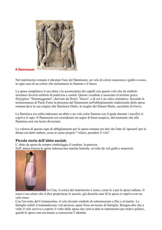 Il flammeum


Nel matrimonio romano è attestato l'uso del flammeum, un velo di colore arancione o giallo o rosso,
in ogni caso di un colore che richiamasse la fiamma o il fuoco.

La sposa completava il suo abito e la acconciatura dei capelli con questo velo che da simbolo
iniziatico diverrà simbolo di pudicizia e castità. Questo vocabolo è associato al termine greco
flo@ginov "fiammeggiante", derivato da flo@x "fuoco", e di cui è un calco semantico. Secondo la
testimonianza di Paolo Festo la presenza del flammeum nell'abbigliamento tradizionale della sposa
romana deve la sua origine alla flaminica Dialis, la moglie del flamen Dialis, sacerdote di Giove.

La flaminica era solita indossare un abito e un velo color fiamma con il quale durante i sacrifici si
copriva il capo. Il flammeum era considerato un segno di buon auspicio, dal momento che alla
flaminica non era lecito divorziare.

La valenza di questo capo di abbigliamento per la sposa romana era tale che l'atto di 'sposarsi' per la
donna era detto nubere, ossia in senso proprio "velarsi, prendere il velo".

Piccola storia dell’abito nuziale
L' abito da sposa da sempre simboleggia il candore, la purezza.
Nell' antica Grecia le spose indossavano tuniche bianche, avvolte da veli gialli e arancioni.




                          In Cina, il colore del matrimonio è rosso, come lo è per le spose indiane. Il
rosso è un colore che si dice propiziasse le nascite, già duemila anni fà la sposa si copriva con un
velo rosso.
Con l'avvento del Cristianesimo, il velo diventò simbolo di sottomissione a Dio e al marito. Le
famiglie nobili si tramandavano veli preziosi, quasi fosse un tesoro di famiglia. Bisogna dire che a
volte il velo serviva a coprire il volto della sposa che veniva data in matrimonio per motivi politici,
quindi lo sposo non era tenuto a conoscerne l' identità.
 