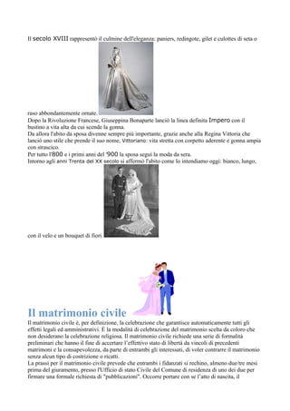 Il secolo XVIII rappresentò il culmine dell'eleganza: paniers, redingote, gilet e culottes di seta o




raso abbondantemente ornate.
Dopo la Rivoluzione Francese, Giuseppina Bonaparte lanciò la linea definita Impero con il
bustino a vita alta da cui scende la gonna.
Da allora l'abito da sposa divenne sempre più importante, grazie anche alla Regina Vittoria che
lanciò uno stile che prende il suo nome, Vittoriano: vita stretta con corpetto aderente e gonna ampia
con strascico.
Per tutto l'800 e i primi anni del '900 la sposa seguì la moda da sera.
Intorno agli anni Trenta del XX secolo si affermò l'abito come lo intendiamo oggi: bianco, lungo,




con il velo e un bouquet di fiori.




Il matrimonio civile
Il matrimonio civile è, per definizione, la celebrazione che garantisce automaticamente tutti gli
effetti legali ed amministrativi. È la modalità di celebrazione del matrimonio scelta da coloro che
non desiderano la celebrazione religiosa. Il matrimonio civile richiede una serie di formalità
preliminari che hanno il fine di accertare l’effettivo stato di libertà da vincoli di precedenti
matrimoni e la consapevolezza, da parte di entrambi gli interessati, di voler contrarre il matrimonio
senza alcun tipo di costrizione o ricatti.
La prassi per il matrimonio civile prevede che entrambi i fidanzati si rechino, almeno due/tre mesi
prima del giuramento, presso l'Ufficio di stato Civile del Comune di residenza di uno dei due per
firmare una formale richiesta di "pubblicazioni". Occorre portare con se l’atto di nascita, il
 