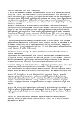 certificato di residenza, stato libero e cittadinanza.
Se uno dei due contraenti è divorziato, occorre aggiungere alla lista anche la sentenza di divorzio,
mentre se si è vedovi è necessario presentare la copia integrale dell'atto di morte del coniuge. In
caso di matrimonio civile tra minorenni, occorre una copia autentica del decreto di ammissione al
matrimonio emesso dal Tribunale per i minorenni, mentre per uno straniero occorre il certificato di
capacità matrimoniale rilasciato dal Consolato o Ambasciata competente. Se tale certificato non
risulta completo in tutte le sue parti, occorre anche l'atto di nascita in modello plurilingue o tradotto
dallo stesso consolato.
In seguito a tale richiesta, gli incaricati comunali elaborano tutto il materiale ricevuto per poi
contattare personalmente i futuri sposi al fine di fissare la data del matrimonio civile. Vengono così
esposte, per otto giorni,le pubblicazioni con le complete generalità dei futuri sposi e il luogo di
celebrazione del matrimonio civile. Obiettivo della pubblicazione è quello di rendere nota a tutti
l'intenzione dei fidanzati di contrarre matrimonio affinché chiunque abbia motivo possa opporsi,
qualora sussistano impedimenti di cui costoro siano a conoscenza o altre gravi ragioni previste dalla
legge.

Trascorsi quattro giorni dopo il termine delle pubblicazioni, l'Ufficiale di Stato Civile, se non ha
ricevuto nessuna opposizione in merito a quella coppia, rilascia il "nulla osta" al matrimonio, in cui
dichiara che la celebrazione non ha impedimenti agli effetti civili. I due fidanzati, a questo punto,
possono celebrare il proprio matrimonio civile entro 180 giorni dalla scadenza della pubblicazione,
pena la decadenza di validità dei documenti.

Il matrimonio civile in municipio, di norma viene celebrato in orario d'ufficio del comune, dal
lunedì al sabato mattina.
Il matrimonio civile è apparentemente meno formale di quello religioso, ma impone comunque
alcune regole di forma e di buon gusto che è opportuno rispettare. Eleganza, sobrietà e semplicità
dovrebbero connotare lo svolgimento del matrimonio civile che non ammette nessun ritardo da
parte degli sposi, poiché nello stesso giorno vengono celebrati numerosi matrimoni.

Come per il rito religioso, la sposa entra al braccio del padre, poi gli invitati si accomodano secondo
la tradizione: genitori, amici e parenti dello sposo a destra, a sinistra quelli della sposa.
Il rito del matrimonio civile è piuttosto breve. Dura dai quindici ai venti minuti e prevede la lettura
di alcuni articoli del codice civile da parte dell’Ufficiale di Stato Civile. Questi, in dettaglio, sono:

Articolo 143, Diritti e doveri reciproci dei coniugi Con il matrimonio il marito e la moglie
acquistano gli stessi diritti e assumono i medesimi doveri. Dal matrimonio deriva l'obbligo
reciproco alla fedeltà, all'assistenza morale e materiale, alla collaborazione nell'interesse della
famiglia e alla coabitazione. Entrambi i coniugi sono tenuti, ciascuno in relazione alle proprie
sostanze e alla propria capacità di lavoro professionale o casalingo, a contribuire ai bisogni della
famiglia.

Articolo 144, Indirizzo della vita familiare e residenza della famiglia I coniugi concordano tra loro
l'indirizzo della vita familiare e fissano la residenza della famiglia secondo le esigenze di entrambi e
quelle preminenti della famiglia stessa. A ciascuno dei coniugi spetta il potere di attuare l'indirizzo
concordato.

Articolo 147, Doveri verso i figli Il matrimonio impone ad ambedue i coniugi l'obbligo di
mantenere, istruire ed educare la prole tenendo conto delle capacità, dell'inclinazione naturale e
delle aspirazioni dei figli.
 