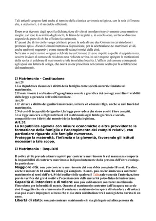 Tali articoli vengono letti anche al termine della classica cerimonia religiosa, con la sola differenza
che, a declamarli, è il sacerdote officiante.

Dopo aver ricevuto dagli sposi la dichiarazione di volersi prendere rispettivamente come marito e
moglie, avviene lo scambio degli anelli, la firma dei registri e, in conclusione, un breve discorso
augurale da parte di chi ha officiato la cerimonia.
E’ prassi che il rito civile venga celebrato presso la sede di uno due Comuni in cui risiedono i
promessi sposi. Alcuni Comuni mettono a disposizione, per la celebrazione dei matrimoni civili,
anche ambienti suggestivi, come stanze di palazzi storici della città.
Nel caso in cui le nozze vengano celebrate in un Comune diverso rispetto a quello di appartenenza,
occorre inviare al comune di residenza una richiesta scritta, in cui vengono spiegate le motivazioni
della scelta di celebrare il matrimonio civile in un'altra località. L'ufficio del comune consegnerà
agli sposi una lettera di delega, che dovrà essere presentata nel comune scelto per la celebrazione
del matrimonio.


Il Matrimonio - Costituzione
Art.29
1.La Repubblica riconosce i diritti della famiglia come società naturale fondata sul
matrimonio.
2.Il matrimonio è ordinato sull'eguaglianza morale e giuridica dei coniugi, con i limiti stabiliti
dalla legge a garanzia dell'unità familiare.
Art.30
1.E' dovere e diritto dei genitori mantenere, istruire ed educare i figli, anche se nati fuori dal
matrimonio.
2.Nei casi di incapacità dei genitori, la legge provvede a che siano assolti i loro compiti.
3.La legge assicura ai figli nati fuori del matrimonio ogni tutela giuridica e sociale,
compatibile con i diritti dei membri della famiglia legittima.
Art.31
La Repubblica agevola con misure economiche e altre provvidenze la
formazione della famiglia e l'adempimento dei compiti relativi, con
particolare riguardo alle famiglie numerose.
Protegge la maternità, l'infanzia e la gioventù, favorendo gli istituti
necessari a tale scopo.

Il Matrimonio - Requisiti

Il codice civile prevede alcuni requisiti per contrarre matrimonio la cui mancanza comporta
la impossibilità di contrarre matrimonio indipendentemente dalla persona dell'altro coniuge.
In particolare:
Maggiore età: non può contrarre matrimonio chi non abbia compiuto 18 anni. Peraltro,
anche il minore di 18 anni che abbia già compiuto 16 anni, può essere ammesso a contrarre
matrimonio ai sensi dell'art. 84 del codice civile qualora il Tribunale conceda l'autorizzazione
previa verifica dei gravi motivi e l'accertamento della maturità psico-fisica del minorenne.
Capacità di intendere e di volere: non può validamente contrarre matrimonio
l'interdetto per infermità di mente. Quanto al matrimonio contratto dall'incapace naturale
cioè il soggetto che sia al momento di contrarre matrimonio incapace di intendere e di volere)
esso può essere impugnato a meno che vi sia stata coabitazione tra i coniugi della durata di un
anno.
Libertà di stato: non può contrare matrimonio chi sia già legato ad altra persona da
 