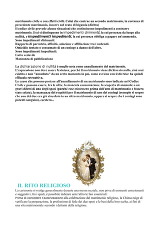matrimonio civile o con effetti civili. Colui che contrae un secondo matrimonio, in costanza di
precedente matrimonio, incorre nel reato di bigamia (diritto)
Il codice civile prevede alcune situazioni che costituiscono impedimenti a contrarre
matrimonio. Essi si dintinguono in impedimenti dirimenti, la cui presenza da luogo alla
nullità, e impedimenti impedienti, la cui presenza obbliga a pagare un'ammenda.
Sono impedimenti dirimenti:
Rapporto di parentela, affinità, adozione e affiliazione tra i nubendi.
Omicidio tentato o consumato di un coniuge a danno dell'altro.
Sono impedimenti impedienti:
Lutto vedovile
Mancanza di pubblicazione

La dichiarazione di nullità è meglio nota come annullamento del matrimonio.
L'espressione non deve essere fraintesa, perché il matrimonio viene dichiarato nullo, cioè mai
esistito e non "annullato" da un certo momento in poi, come avviene con il divrzio: ha quindi
efficacia retroattiva.
Le cause che possono portare all'annullamento di un matrimonio sono indicate nel Codice
Civile e possono essere, tra le altre, la mancata consumazione, la scoperta di anomalie o un
gravi difetti di uno degli sposi (purché esse esistessero prima dell'atto di matrimonio e fossero
state celate), la mancanza dei requisiti per il matrimonio di uno dei coniugi (esempio si scopre
che uno dei due era già vincolato in un altro matrimonio, oppure si scopre che i coniugi sono
parenti sanguini), eccetera...




 IL RITO RELIGIOSO
La cerimonia si svolge generalmente durante una messa nuziale, non priva di momenti emozionanti
e suggestivi, tra i quali, è possibile indicare senz’altro le fasi essenziali:
Prima di concedere l'autorizzazione alla celebrazione del matrimonio religioso, la Chiesa esige di
verificare la preparazione, la professione di fede dei due sposi e le basi della loro scelta, ai fini di
una vita matrimoniale secondo i dettami della religione.
 