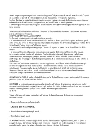 A tale scopo vengono organizzati corsi detti appunto "di preparazione al matrimonio" tenuti
da sacerdoti ed esperti di settori specifici, la cui frequenza è obbligatoria e gratuita.
La loro durata e le modalità di svolgimento possono variare a seconda delle singole parrocchie per
cui conviene attivarsi con un certo preavviso per pianificarne la partecipazione.
I fidanzati possono decidere di seguire il corso in una delle parrocchie di provenienza oppure in una
terza a scelta.

Alla loro conclusione viene rilasciato l'attestato di frequenza che rientra tra i documenti necessari
per la celebrazione religiosa.
LO SVOLGIMENTO DELLA CERIMONIA
Le formule predominanti, entrando in chiesa, sono tre:
- lo sposo attende all'altare con i testimoni. Gli invitati: a destra quelli dello sposo, a sinistra quelli
della sposa. La sposa al braccio destro del padre (o del parente più prossimo) raggiunge l'altare dove
formalmente “viene concessa” al futuro sposo.
- la sposa al braccio del padre raggiunge l'altare e lì aspetta lo sposo che arrivo al braccio della
madre.
- la sposa al braccio del padre è immediatamente seguita dallo sposo al braccio della madre.
La prima formula è quella più adottata. Anche dai principi attuali. Questo non esclude una
formula diversa, ad esempio gli sposi possono entrare in Chiesa insieme. Certo decade la
simbologia del "passaggio" dalla famiglia originaria. E la cerimonia si costruisce di fatto attorno a
simbologie.
Per creare un’atmosfera suggestiva, sarebbe opportuno che ci fosse un sottofondo musicale già
all’arrivo dei primi invitati. Sono quattro i momenti salienti del rito che la musica dovrebbe
sottolineare: l’ingresso della sposa, l’offertorio, lo scambio degli anelli e il corteo in uscita.
Saranno gli sposi a scegliere i brani, possibilmente brevi per non interrompere la celebrazione,
d’accordo con gli strumentisti o i cantanti contattati.

GIUNTI ALL’ALTARE,    il padre affiderà idealmente la figlia al futuro genero, stringendogli la mano, e
prenderà posto nel primo banco a sinistra.

HA INIZIO    la cerimonia vera e propria, che si svolge all’interno di una messa nuziale, con molti
momenti ricchi di emozione per gli sposi e gli invitati. La recita della formula e alcuni altri momenti
del rito saranno già stati "vissuti" dalla coppia durante le prove in chiesa.
IL RITO

Viene officiato, salvo casi particolari, all’interno della celebrazione della messa, con quattro
momenti chiave:

- Rinnovo delle promesse battesimali,

- Liturgia del matrimonio,

- Benedizione e consegna degli anelli,

- Benedizione degli sposi.

AL MOMENTO     dello scambio degli anelli, posato il bouquet sull’inginocchiatoio, sarà la sposa a
porgere la mano per prima. Nel caso non ci fossero i paggetti nel corteo nuziale, le fedi saranno
custodite dallo sposo che vi avrà fatto incidere i nomi e la data delle nozze.
 