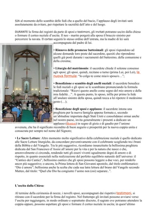 SIA al momento dello scambio delle fedi che a quello del bacio, l’applauso degli invitati sarà
assolutamente da evitare, per rispettare la sacralità dell’atto e del luogo.

DURANTE la    firma dei registri da parte di sposi e testimoni, gli invitati potranno uscire dalla chiesa
o formare il corteo nuziale d’uscita. Il neo - marito porgerà alla sposa il braccio sinistro per
percorrere la navata. Il corteo seguirà lo stesso ordine dell’entrata, ma la madre di lei sarà
                                 accompagnata dal padre di lui.

                                • Rinnovo delle promesse battesimali: gli sposi rispondono ad
                                alcune domande loro poste dal sacerdote, quesiti che riprendono
                                quelli già posti durante i sacramenti del battesimo, della comunione e
                                della cresima;

                                • Liturgia del matrimonio: il sacerdote chiede il solenne consenso
                                agli sposi; gli sposi, quindi, recitano a turno (prima Lui, poi Lei), la
                                nuova formula: “Io colgo te come mia/o sposa/o…”;

                                • Benedizione e scambio degli anelli nuziali: il sacerdote benedice
                                le fedi nuziali e gli sposi se le scambiano pronunciando la formula
                                tradizionale: “Ricevi questo anello come segno del mio amore e della
                                mia fedeltà…”. A questo punto, lo sposo, infila per primo la fede
                                all’anulare sinistro della sposa, quindi tocca a lei ripetere il medesimo
                                gesto (…);

                                • Benedizione degli sposi e applauso: il sacerdote intona una
                                preghiera per la nuova famiglia appena formata e, secondo
                                un’abitudine importata dagli Stati Uniti e consolidatasi ormai anche
                                nel nostro paese, invita generalmente i presenti a dedicare un
                                applauso (Bonton) in segno di gioia e di gaudio per l’unione
avvenuta, che ha il significato recondito di buon augurio e prosperità per la nuova coppia unita e
consacrata per sempre nel nome del Signore;

• Le Sacre Letture: Altro momento molto significativo della celebrazione nuziale è quello dedicato
alle Sacre Letture liturgiche, da concordare preventivamente con il celebrante scegliendo tra i brani
della Bibbia e del Vangelo. Tra le più suggestive, ricordiamo innanzitutto la bellissima preghiera
dedicata dal San Francesco d’Assisi all’amore per la vita e per la natura che nasce e che,
amorevolmente ci circonda, rendendo tutti gli esseri viventi ugualmente degni di amore e di
rispetto, in quanto essenziali nella realizzazione del perfetto equilibrio naturale dell’universo: il
“Cantico dei Cantici”, bellissimo cantico che gli sposi possono leggere a due voci, per renderlo
ancor più suggestivo; o ancora, la Prima lettera di San Giovanni apostolo, dal titolo emblematico:
“Dio è amore”; bellissima anche la scelta che cada sua latra lettura del brano del Vangelo secondo
Matteo, dal titolo: “Quel che Dio ha congiunto l’uomo non (osi) separare..”.



L’uscita dalla Chiesa:

Al termine della cerimonia di nozze, i novelli sposi, accompagnati dai rispettivi testimoni, si
ritirano con il sacerdote per la firma del registro. Nel frattempo gli invitati possono avviarsi verso
l’uscita per raggiungere, in modo ordinato e soprattutto discreto, il sagrato ove potranno attendere la
coppia oppure, possono aspettare gli sposi e formare il corteo nuziale in uscita; in quest’ultimo
 