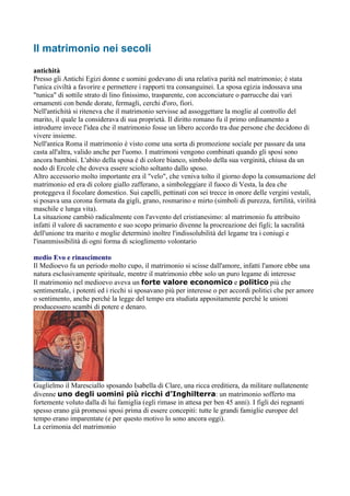 Il matrimonio nei secoli
antichità
Presso gli Antichi Egizi donne e uomini godevano di una relativa parità nel matrimonio; è stata
l'unica civiltà a favorire e permettere i rapporti tra consanguinei. La sposa egizia indossava una
"tunica" di sottile strato di lino finissimo, trasparente, con acconciature o parrucche dai vari
ornamenti con bende dorate, fermagli, cerchi d'oro, fiori.
Nell'antichità si riteneva che il matrimonio servisse ad assoggettare la moglie al controllo del
marito, il quale la considerava di sua proprietà. Il diritto romano fu il primo ordinamento a
introdurre invece l'idea che il matrimonio fosse un libero accordo tra due persone che decidono di
vivere insieme.
Nell'antica Roma il matrimonio è visto come una sorta di promozione sociale per passare da una
casta all'altra, valido anche per l'uomo. I matrimoni vengono combinati quando gli sposi sono
ancora bambini. L'abito della sposa é di colore bianco, simbolo della sua verginità, chiusa da un
nodo di Ercole che doveva essere sciolto soltanto dallo sposo.
Altro accessorio molto importante era il "velo", che veniva tolto il giorno dopo la consumazione del
matrimonio ed era di colore giallo zafferano, a simboleggiare il fuoco di Vesta, la dea che
proteggeva il focolare domestico. Sui capelli, pettinati con sei trecce in onore delle vergini vestali,
si posava una corona formata da gigli, grano, rosmarino e mirto (simboli di purezza, fertilità, virilità
maschile e lunga vita).
La situazione cambiò radicalmente con l'avvento del cristianesimo: al matrimonio fu attribuito
infatti il valore di sacramento e suo scopo primario divenne la procreazione dei figli; la sacralità
dell'unione tra marito e moglie determinò inoltre l'indissolubilità del legame tra i coniugi e
l'inammissibilità di ogni forma di scioglimento volontario

medio Evo e rinascimento
Il Medioevo fu un periodo molto cupo, il matrimonio si scisse dall'amore, infatti l'amore ebbe una
natura esclusivamente spirituale, mentre il matrimonio ebbe solo un puro legame di interesse
Il matrimonio nel medioevo aveva un forte valore economico e politico più che
sentimentale, i potenti ed i ricchi si sposavano più per interesse o per accordi politici che per amore
o sentimento, anche perché la legge del tempo era studiata appositamente perché le unioni
producessero scambi di potere e denaro.




Guglielmo il Maresciallo sposando Isabella di Clare, una ricca ereditiera, da militare nullatenente
divenne uno degli uomini più ricchi d’Inghilterra: un matrimonio sofferto ma
fortemente voluto dalla di lui famiglia (egli rimase in attesa per ben 45 anni). I figli dei regnanti
spesso erano già promessi sposi prima di essere concepiti: tutte le grandi famiglie europee del
tempo erano imparentate (e per questo motivo lo sono ancora oggi).
La cerimonia del matrimonio
 