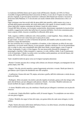 La tradizione dell'abito bianco per la sposa risale all'Ottocento. Quando, nel 1854, la Chiesa
riconobbe il dogma dell'Immacolata Concezione di Maria, ovvero che la Vergine era nata senza
peccato originale, le giovani spose iniziarono a indossare abiti bianchi per onorare e invocare la
protezione della Madonna. E il velo diventò così anche simbolo della sottomissione a Dio e al
marito.
Oggi comunque sono ben accetti abiti da sposa dalle tinte pastello o dalle nuance oro e rosa, a
seconda della propria personalità, del colore della pelle e dei capelli. In alcuni modelli, le tinte
chiare degli abiti vengono contrastate da finiture e nastri di colore intenso.
I tessuti dell’abito da sposa, con le proprie caratteristiche, determinano soprattutto la riuscita di un
modello e suggeriscono molte idee nella fase di creazione dell'abito. Con la loro consistenza più o
meno corposa, infatti, riescono a modellare la silhouette della sposa.

Tulle, organza e chiffon si addicono solo a linee perfette, a corpi longilinei.. Raso, mikado, cady,
duchesse e velluti di seta vanno bene per le spose più in carne.
In ogni modo, il tessuto va scelto in funzione del periodo, del modello scelto ma anche in base
all'orario e luogo del matrimonio.
Per una cerimonia che si svolge in cattedrale e di mattina, si deve indossare un abito di una certa
importanza, con tessuti anche sfarzosi, in raso pesante, mikado o duchesse. Per un rito pomeridiano
che si svolge in città, sono consigliabili abiti dalle linee fluide e tessuti leggeri, come il crepe de
Chine, la georgette, il cady o il raso leggero. Per una messa nella chiesetta di campagna, di
pomeriggio, è perfetto l’abito romantico e vaporoso, in voile, chiffon o faille. E per il matrimonio
civile in municipio, l’ideale è un abito corto o un tailleur anche pantalone, nei toni del bianco, del
crema, dell’avorio, dell’écru o pastello.

Tanti i modelli di abiti da sposa verso cui rivolgere la propria attenzione:

- Bustier: Corsetto steccato che si stringe sulla schiena con chiusura stringata, accompagnato da una
gonna ampia, stile '700.

- Impero: Vita alta, piccole maniche e gonne leggermente arricciate o svasate. Ideale per donne in
gravidanza o per le spose che desiderano uno stile semplice.

- A palloncino: Gonna stile anni '50, ampia, arricciata e gonfia, dall'orlo rimborsato o stretto da una
fascia sul fondo.

- Redingote: Abito con punto vita stretto e più alto rispetto al normale, gonna a teli che stringe sulla
parte alta del busto, per poi allargarsi sulla pancia e fianchi. - Scivolato: Modello realizzato con
tessuti morbidi che segue e addolcisce i contorni del corpo.

- A sirena: Modello molto sexy che sottolinea i fianchi per poi allargarsi e terminare con un piccolo
strascico.

- A sottoveste: Ampio décolleté e spalline sottili, di tessuto leggero. Va completato con una stola o
con una giacca leggera.

- Tubino: Modello che segue le linee del corpo, con gonna dritta che cade senza stringere, in stile
tailleur.

- Peplo: Simile alla tunica delle donne dell'antica Grecia, è un abito lineare, arricchito da drappeggi
che lo rendono particolarmente elegante.
 