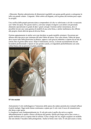- Ottocento: Bustino aderentissimo di dimensioni regolabili con gonna gonfia grazie a sottogonne in
tulle con grandi volants - Linguette: Abito sobrio ed elegante, con la gonna che termina poco sopra
la caviglia.

Una verifica della propria persona aiuta a comprendere ciò che va valorizzato e ciò che va nascosto
con l’abito da sposa. Per questo motivo, conviene sempre rivolgersi a un atelier con personale
altamente specializzato in grado di dare i giusti consigli. Esistono atelier monomarca, dove è
possibile trovare una vasta gamma di modelli di una certa firma, e atelier multimarca che offrono
alle proprie clienti abiti da sposa di diverse firme.

Il primo appuntamento in atelier serve per decidere su quale modello orientarsi. Occorrono poi
almeno altre due prove per sistemare del tutto l'abito da sposa. Una volta ritirato, l'abito da sposa
deve essere tolto dalla protezione in plastica, appeso a una gruccia imbottita e coperto da un telo di
cotone fino al giorno delle nozze. Dopo il matrimonio, invece, va lavato accuratamente da una
lavanderia professionale e riposto in una grande scatola, avvolgendolo preferibilmente con carta
velina bianca che ne preservi il colore candido.




Il Velo nuziale


Anticamente il velo simboleggiava l’innocenza della sposa che andava protetta da eventuali influssi
d spiriti maligni. Oggi molte donne continuano a optare per il velo visto il tocco di romanticismo
che dona a ogni sposa.
Le lunghezze sono fondamentalmente tre. Il velo più corto è quello che arriva a coprire
abbondantemente le spalle e finisce all'altezza del gomito. Quello più lungo arriva fino a terra, e
quello mediano arriva a coprire tutta la schiena. Corto o lungo che sia, meglio scegliere un modello
che non intralci l’incedere della protagonista. Anche le forme sono varie. Il velo può essere a ruota,
 